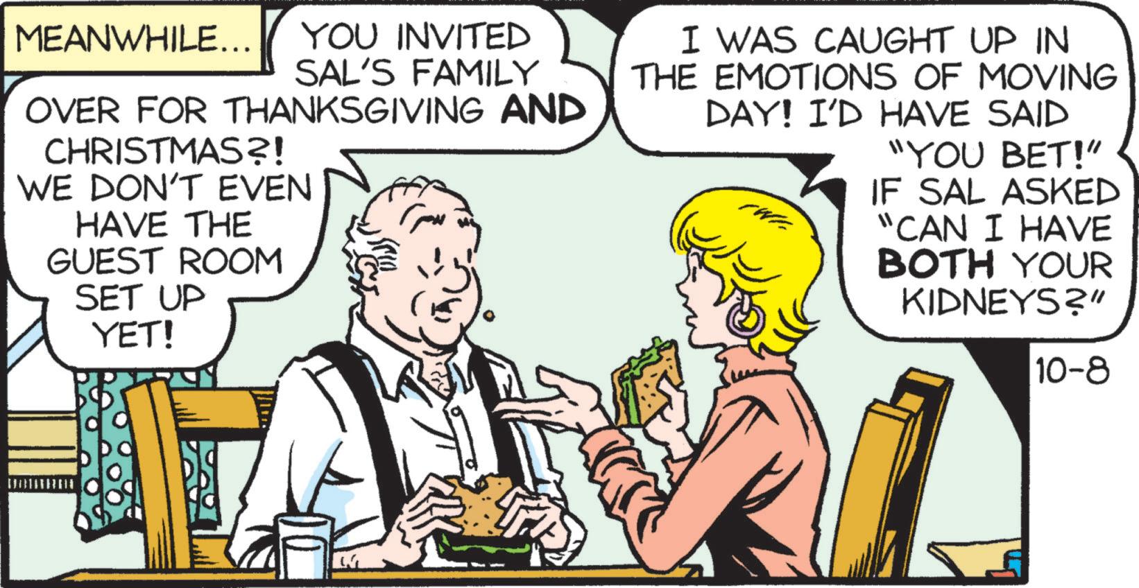 Font OCR: MEANWHILE... YOU INVITED SAL'S FAMILY OVER FOR THANKSGIVING AND CHRISTMAS?! WE DON'T EVEN HAVE THE GUEST ROOM SET UP YET! I WAS CAUGHT UP IN THE EMOTIONS OF MOVING DAY! I'D HAVE SAID "YOU BET!" IF SAL ASKED "CAN I HAVE BOTH YOUR KIDNEYS?" 10-8 MEANWHILE ... YOU INVITED SAL'S FAMILY OVER FOR THANKSGIVING AND CHRISTMAS ?! WE DON'T EVEN HAVE THE GUEST ROOM SET UP YET ! I WAS CAUGHT UP IN THE EMOTIONS OF MOVING DAY ! I'D HAVE SAID " YOU BET ! " IF SAL ASKED " CAN I HAVE BOTH YOUR KIDNEYS ? " 10-8