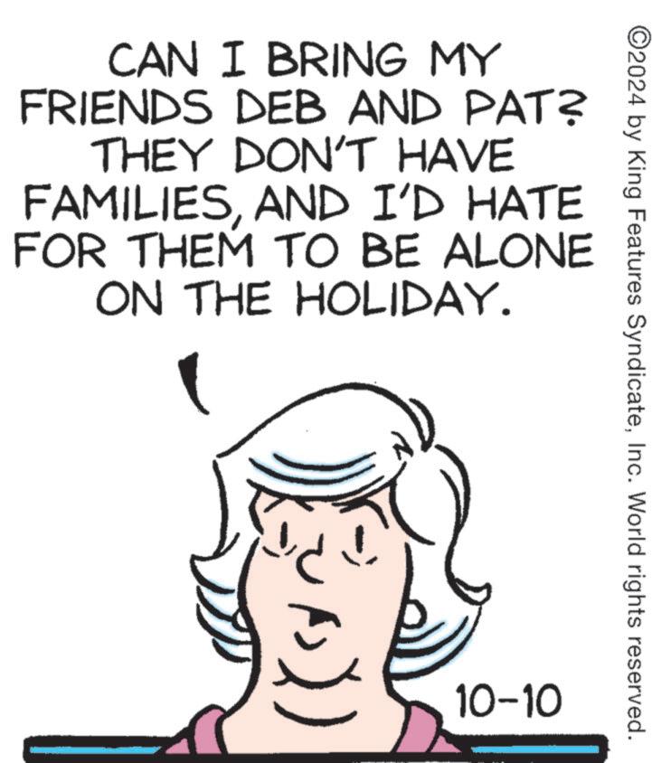 Line art OCR: CAN I BRING MY FRIENDS DEB AND PAT? THEY DON'T HAVE FAMILIESAND I'D HATE FOR THEM TO BE ALONE ON THE HOLIDAY. ©2024 by King Features SyndicateInc. World rights reserved. 10-10 CAN I BRING MY FRIENDS DEB AND PAT ? THEY DON'T HAVE FAMILIESAND I'D HATE FOR THEM TO BE ALONE ON THE HOLIDAY . © 2024 by King Features SyndicateInc. World rights reserved . 10-10