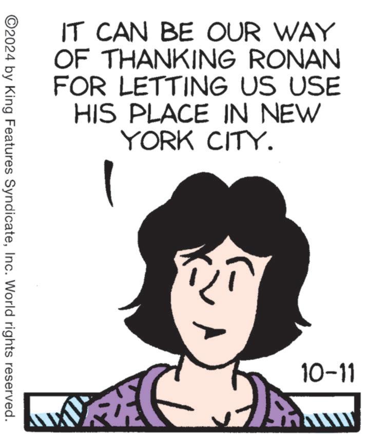 Font OCR: IT CAN BE OUR WAY OF THANKING RONAN FOR LETTING US USE HIS PLACE IN NEW YORK CITY. ©2024 by King Features SyndicateInc. World rights reserved. 10-11 www IT CAN BE OUR WAY OF THANKING RONAN FOR LETTING US USE HIS PLACE IN NEW YORK CITY . © 2024 by King Features SyndicateInc. World rights reserved . 10-11 www