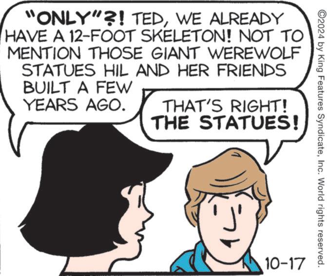 Gesture OCR: ©2024 by King Features SyndicateInc. World rights reserved. "ONLY"?! TEDWE ALREADY HAVE A 12-FOOT SKELETON! NOT TO MENTION THOSE GIANT WEREWOLF STATUES HIL AND HER FRIENDS BUILT A FEW YEARS AGO. THAT'S RIGHT! THE STATUES! 10-17 © 2024 by King Features SyndicateInc. World rights reserved . " ONLY " ?! TEDWE ALREADY HAVE A 12 - FOOT SKELETON ! NOT TO MENTION THOSE GIANT WEREWOLF STATUES HIL AND HER FRIENDS BUILT A FEW YEARS AGO . THAT'S RIGHT ! THE STATUES ! 10-17
