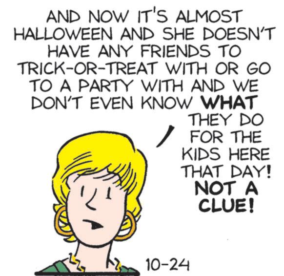 Cartoon OCR: AND NOW IT'S ALMOST HALLOWEEN AND SHE DOESN'T HAVE ANY FRIENDS TO TRICK-OR-TREAT WITH OR GO TO A PARTY WITH AND WE DON'T EVEN KNOW WHAT ? THEY DO FOR THE KIDS HERE THAT DAY! NOT A CLUE! 10-24 AND NOW IT'S ALMOST HALLOWEEN AND SHE DOESN'T HAVE ANY FRIENDS TO TRICK - OR - TREAT WITH OR GO TO A PARTY WITH AND WE DON'T EVEN KNOW WHAT ? THEY DO FOR THE KIDS HERE THAT DAY ! NOT A CLUE ! 10-24