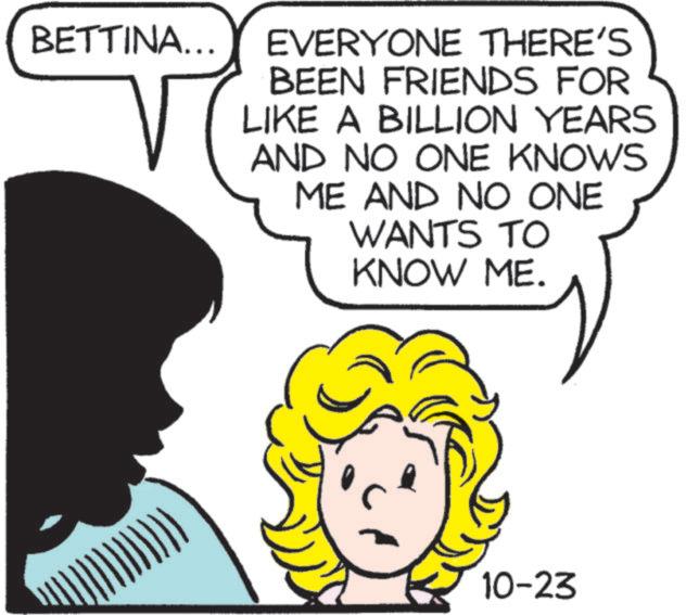 Happy OCR: BETTINA... EVERYONE THERE'S BEEN FRIENDS FOR LIKE A BILLION YEARS AND NO ONE KNOWS ME AND NO ONE WANTS TO KNOW ME. 10-23 BETTINA ... EVERYONE THERE'S BEEN FRIENDS FOR LIKE A BILLION YEARS AND NO ONE KNOWS ME AND NO ONE WANTS TO KNOW ME . 10-23