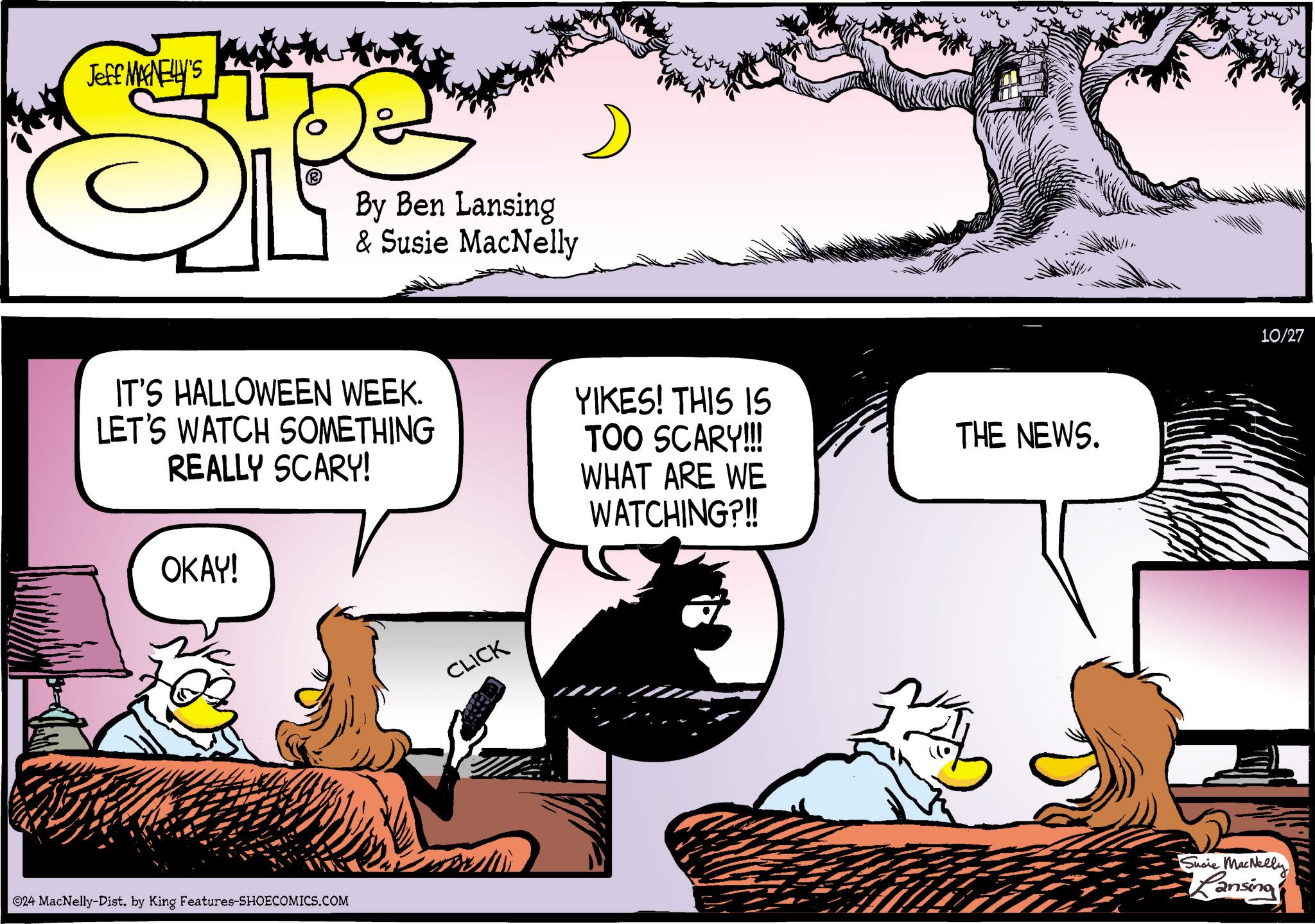 Comics OCR: Jeff MANELLY'S SP By Ben Lansing & Susie MacNelly IT'S HALLOWEEN WEEK. LET'S WATCH SOMETHING REALLY SCARY! OKAY! YIKES! THIS IS TOO SCARY!!! WHAT ARE WE WATCHING?!! THE NEWS. ©24 MacNelly-Dist. by King Features-SHOECOMICS.COM CLICK Susie MacNelly Lansing 10/27 Jeff MANELLY'S SP By Ben Lansing & Susie MacNelly IT'S HALLOWEEN WEEK . LET'S WATCH SOMETHING REALLY SCARY ! OKAY ! YIKES ! THIS IS TOO SCARY !!! WHAT ARE WE WATCHING ? !! THE NEWS . © 24 MacNelly - Dist . by King Features-SHOECOMICS.COM CLICK Susie MacNelly Lansing 10/27