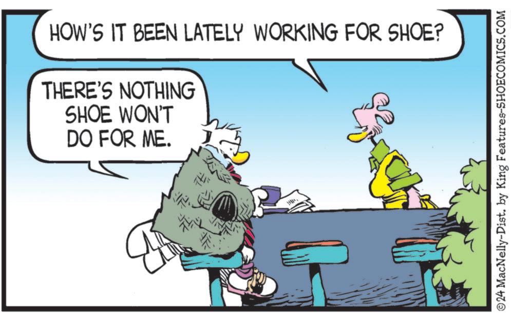 Conversation OCR: HOW'S IT BEEN LATELY WORKING FOR SHOE? THERE'S NOTHING SHOE WON'T DO FOR ME. ©24 MacNelly-Dist. by King Features-SHOECOMICS.COM HOW'S IT BEEN LATELY WORKING FOR SHOE ? THERE'S NOTHING SHOE WON'T DO FOR ME . © 24 MacNelly - Dist . by King Features-SHOECOMICS.COM