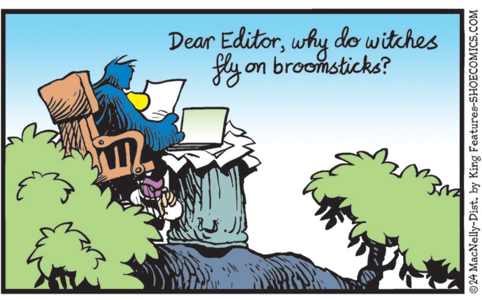 Rectangle OCR: Dear Editorwhy do witches fly on broomsticks? ©24 MacNelly-Dist. by King Features-SHOECOMICS.COM Dear Editorwhy do witches fly on broomsticks ? © 24 MacNelly - Dist . by King Features-SHOECOMICS.COM