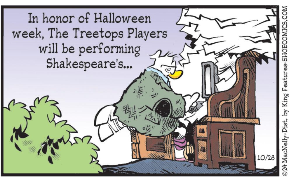 Sharing OCR: In honor of Halloween weekThe Treetops Players will be performing Shakespeare's... 10/28 ©24 MacNelly-Dist. by King Features-SHOECOMICS.COM In honor of Halloween weekThe Treetops Players will be performing Shakespeare's ... 10/28 © 24 MacNelly - Dist . by King Features-SHOECOMICS.COM