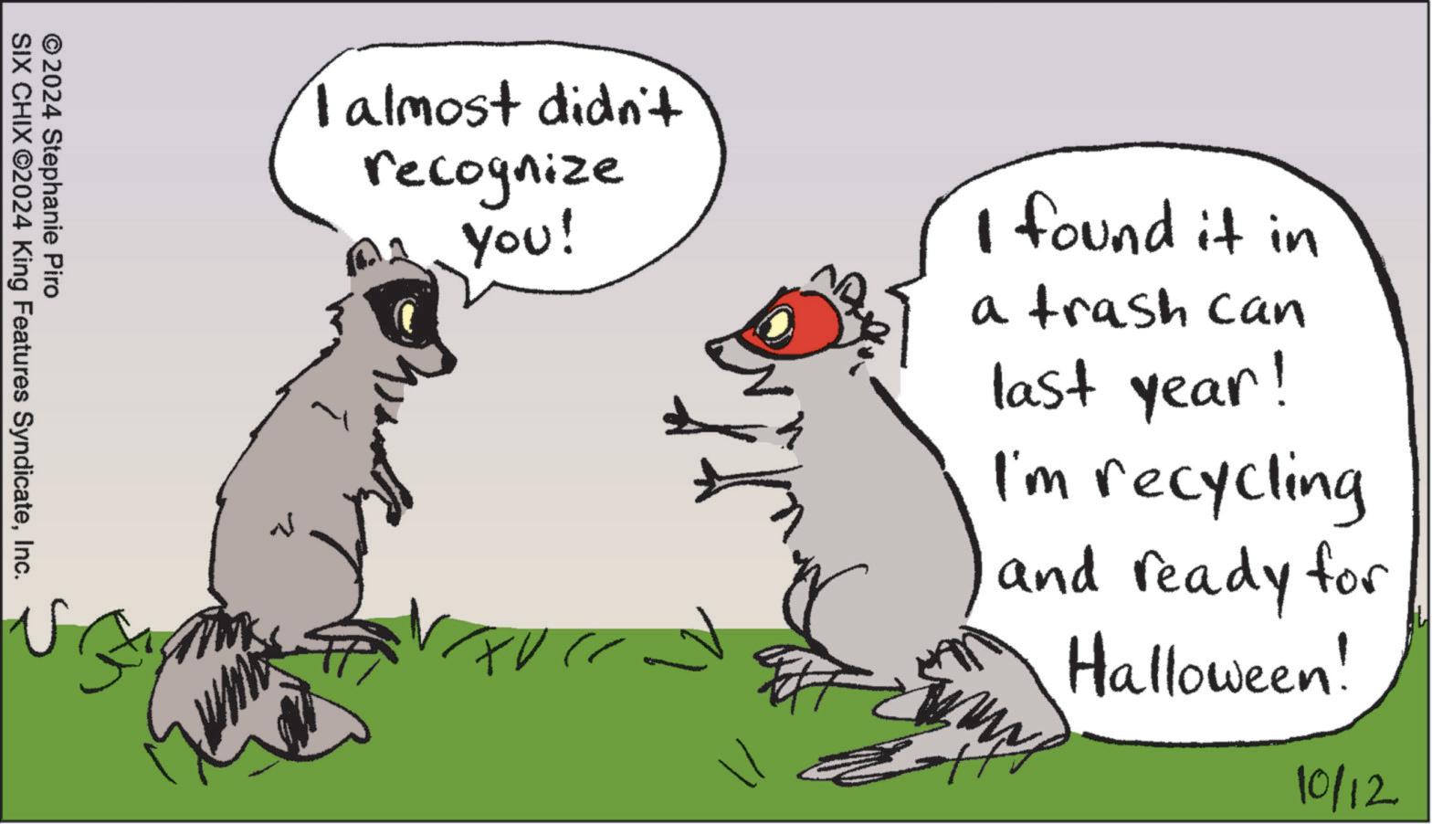 Terrestrial animal OCR: I almost didn't recognize you! I found it in a trash can last year! I'm recycling and ready for Halloween! 10/12 ©2024 Stephanie Piro SIX CHIX ©2024 King Features SyndicateInc. I almost didn't recognize you ! I found it in a trash can last year ! I'm recycling and ready for Halloween ! 10/12 © 2024 Stephanie Piro SIX CHIX © 2024 King Features Syndicate
