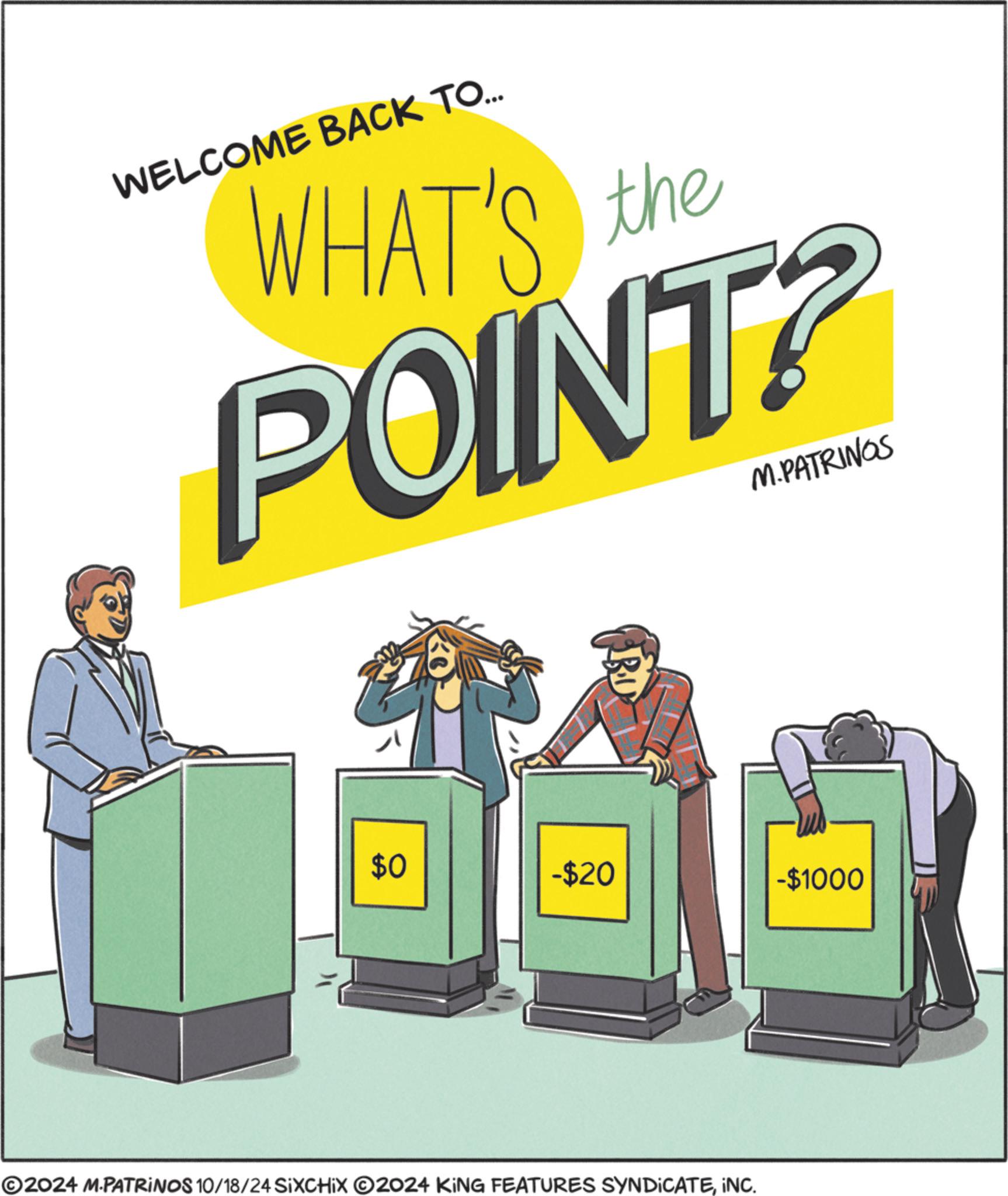 Art OCR: WELCOME BACK TO... WHAT'S the POINT? M.PATRINGS 40 $0 -$20 ©2024 M.PATRINOS 10/18/24 SIXCHIX 2024 KING FEATURES SYNDICATEINC. -$1000 WELCOME BACK TO ... WHAT'S the POINT ? M.PATRINGS 40 $ 0 - $ 20 © 2024 M.PATRINOS 10/18/24 SIXCHIX 2024 KING FEATURES SYNDICATEINC . - $ 1000