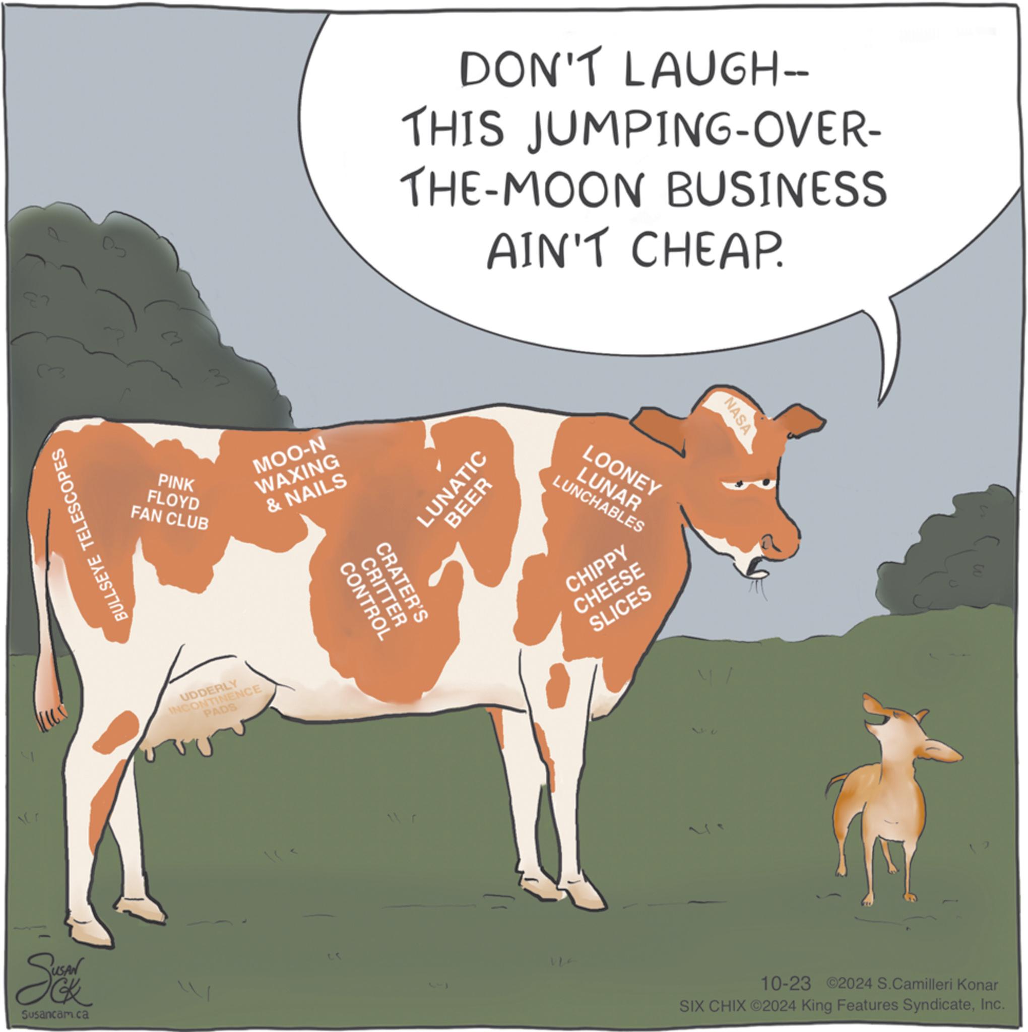 Livestock OCR: DON'T LAUGH-- THIS JUMPING-OVER- THE-MOON BUSINESS AIN'T CHEAP. PINK FLOYD FAN CLUB MOO-N WAXING & NAILS LUNATIC BEER BULLSEYE TELESCOPES Se Susancam.ca UDDERLY INCONTINENCE PADS CONTROL CRATER'S CRITTER 23 LOONEY LUNAR LUNCHABLES CHIPPY CHEESE SLICES NASA 10-23 2024 S.Camilleri Konar SIX CHIX ©2024 King Features SyndicateInc. DON'T LAUGH-- THIS JUMPING - OVER- THE - MOON BUSINESS AIN'T CHEAP . PINK FLOYD FAN CLUB MOO - N WAXING & NAILS LUNATIC BEER BULLSEYE TELESCOPES Se Susancam.ca UDDERLY INCONTINENCE PADS CONTROL CRATER'S CRITTER 23 LOONEY LUNAR LUNCHABLES CHIPPY CHEESE SLICES NASA 10-23 2024 S.Camilleri Konar SIX CHIX © 2024 King Features Syndicate