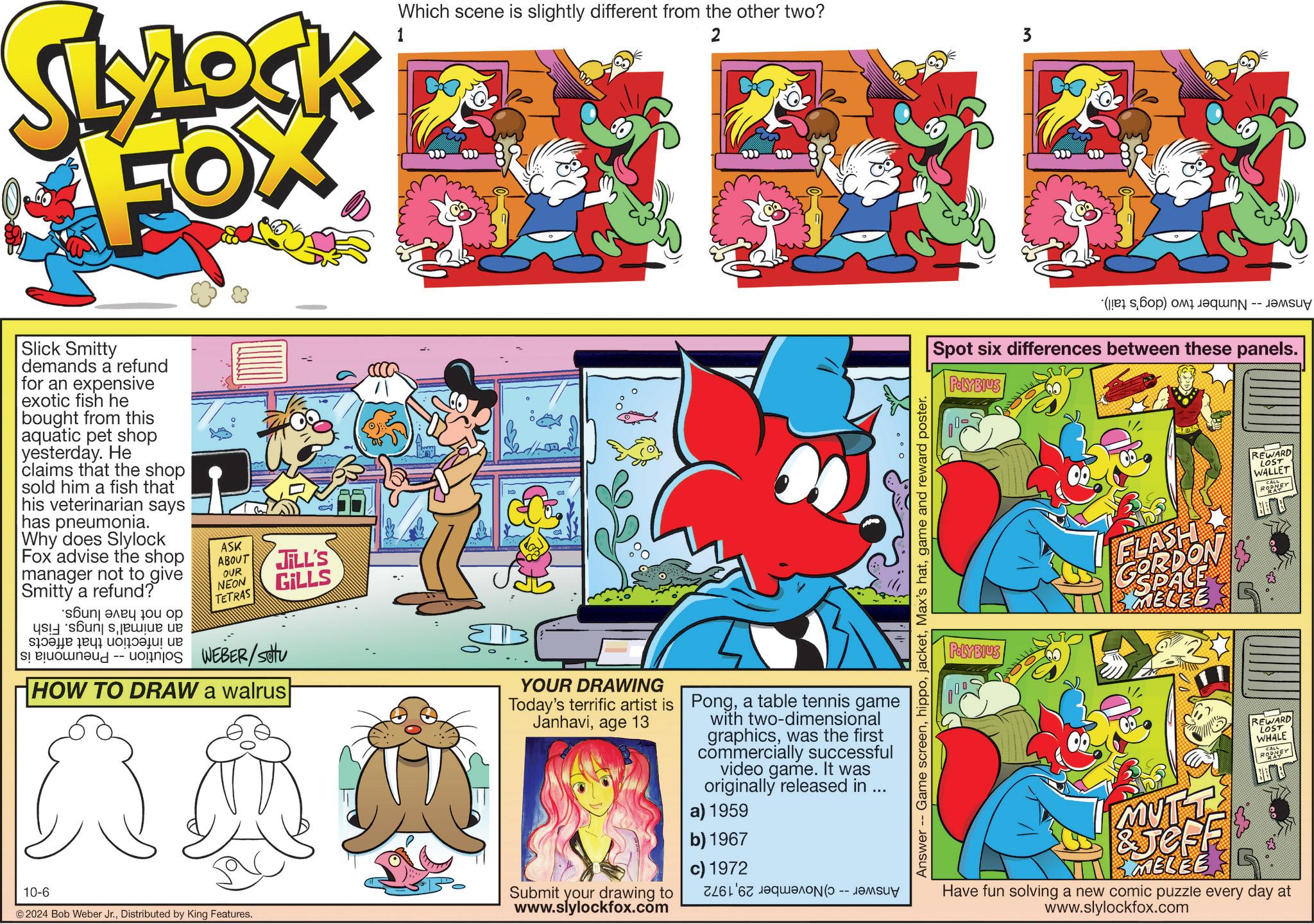 Comics OCR: SLYLOCK FOX 1 Which scene is slightly different from the other two? 2 3 Slick Smitty demands a refund for an expensive exotic fish he bought from this aquatic pet shop yesterday. He claims that the shop sold him a fish that his veterinarian says has pneumonia. Why does Slylock Fox advise the shop manager not to give Smitty a refund? ???? ???? 10? ?? sons?? ? ????! ?? ASK ABOUT OUR NEON TETRAS JILL'S GILLS WEBER/setu HOW TO DRAW a walrus YOUR DRAWING Today's terrific artist is Janhaviage 13 Ponga table tennis game with two-dimensional graphicswas the first commercially successful video game. It was originally released in ... a) 1959 10-6 © 2024 Bob Weber Jr.Distributed by King Features. Submit your drawing to www.slylockfox.com b) 1967 c) 1972 7261 67 ???ON(-- ?????? ( ) C -- Spot six differences between these panels. POLYBIUS POLYBIUS FLASH GORDON MELEE REWARD LOST WALLET RODNEY Answer Game screengame and reward poster. 00 MUTT &JeFF MELEE REWARD LOST WHALE RODNEY Have fun solving a new comic puzzle every day at www.slylockfox.com SLYLOCK FOX 1 Which scene is slightly different from the other two ? 2 3 Slick Smitty demands a refund for an expensive exotic fish he bought from this aquatic pet shop yesterday . He claims that the shop sold him a fish that his veterinarian says has pneumonia . Why does Slylock Fox advise the shop manager not to give Smitty a refund ? ???? ???? 10? ?? sons?? ? ???? ! ?? ASK ABOUT OUR NEON TETRAS JILL'S GILLS WEBER / setu HOW TO DRAW a walrus YOUR DRAWING Today's terrific artist is Janhaviage 13 Ponga table tennis game with two - dimensional graphicswas the first commercially successful video game . It was originally released in ... a ) 1959 10-6 © 2024 Bob Weber Jr.Distributed by King Features . Submit your drawing to www.slylockfox.com b ) 1967 c ) 1972 7261 67 ???ON ( -- ?????? ( ) C -- Spot six differences between these panels . POLYBIUS POLYBIUS FLASH GORDON MELEE REWARD LOST WALLET RODNEY Answer Game screenMax's hatgame and reward poster . 00 MUTT & JeFF MELEE REWARD LOST WHALE RODNEY Have fun solving a new comic puzzle every day at www.slylockfox.com