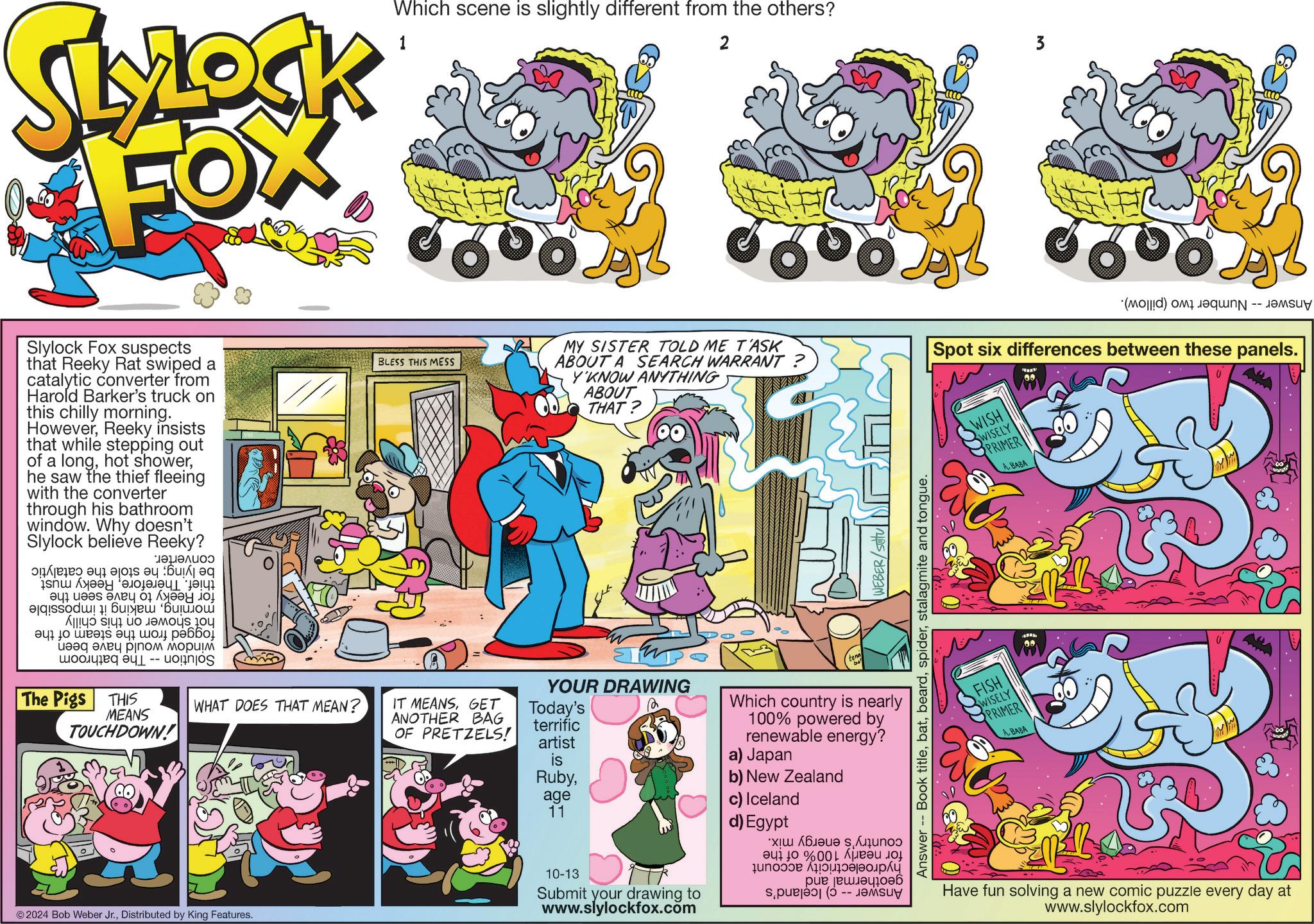 Illustration OCR: SLYLOCK FOX 1 Which scene is slightly different from the others? 2 3 800 800 Slylock Fox suspects that Reeky Rat swiped a catalytic converter from Harold Barker's truck on this chilly morning. HoweverReeky insists that while stepping out of a longhe saw the thief fleeing with the converter through his bathroom window. Why doesn't Slylock believe Reeky? a b c m ??????? ? ??? ???? ?? ??? ? ? A s t u ??? ??? ?????? ?? ??? ???? ????? ????? -- unjo The Pigs THIS MEANS TOUCHDOWN! BLESS THIS MESS MY SISTER TOLD ME T'ASK ABOUT A SEARCH WARRANT ? Y'KNOW ANYTHING ABOUT THAT? (d) to -- Spot six differences between these panels. WISH WISELY PRIMER A. BABA YOUR DRAWING WHAT DOES THAT MEAN? IT MEANSGET ANOTHER BAG OF PRETZELS! Today's terrific artist is Rubyage © 2024 Bob Weber Jr.Distributed by King Features. 11 10-13 Submit your drawing to www.slylockfox.com WEBER/Sotu Answer -- Book titlestalagmite and tongue. Which country is nearly 100% powered by renewable energy? a) Japan b) New Zealand c) Iceland d) Egypt ??? 10 %001 ?? ?? ??? ???? FISH WISELY PRIMER A. BABA Have fun solving a new comic puzzle every day at www.slylockfox.com SLYLOCK FOX 1 Which scene is slightly different from the others ? 2 3 800 800 Slylock Fox suspects that Reeky Rat swiped a catalytic converter from Harold Barker's truck on this chilly morning . HoweverReeky insists that while stepping out of a longhot showerhe saw the thief fleeing with the converter through his bathroom window . Why doesn't Slylock believe Reeky ? a b c m ??????? ? ??? ???? ?? ??? ? ? A s t u ??? ??? ?????? ?? ??? ???? ????? ????? -- unjo The Pigs THIS MEANS TOUCHDOWN ! BLESS THIS MESS MY SISTER TOLD ME T'ASK ABOUT A SEARCH WARRANT ? Y'KNOW ANYTHING ABOUT THAT ? ( d ) to -- Spot six differences between these panels . WISH WISELY PRIMER A. BABA YOUR DRAWING WHAT DOES THAT MEAN ? IT MEANSGET ANOTHER BAG OF PRETZELS ! Today's terrific artist is Rubyage © 2024 Bob Weber Jr.Distributed by King Features . 11 10-13 Submit your drawing to www.slylockfox.com WEBER / Sotu Answer -- Book titlestalagmite and tongue . Which country is nearly 100 % powered by renewable energy ? a ) Japan b ) New Zealand c ) Iceland d ) Egypt ??? 10 % 001 ?? ?? ??? ???? FISH WISELY PRIMER A. BABA Have fun solving a new comic puzzle every day at www.slylockfox.com