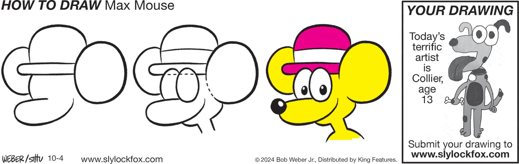 Font OCR: HOW TO DRAW Max Mouse YOUR DRAWING Today's terrific artist is Collierage 13 & WEBER/Sotu 10-4 www.slylockfox.com © 2024 Bob Weber Jr.Distributed by King Features. Submit your drawing to www.slylockfox.com HOW TO DRAW Max Mouse YOUR DRAWING Today's terrific artist is Collierage 13 & WEBER / Sotu 10-4 www.slylockfox.com © 2024 Bob Weber Jr.Distributed by King Features . Submit your drawing to www.slylockfox.com