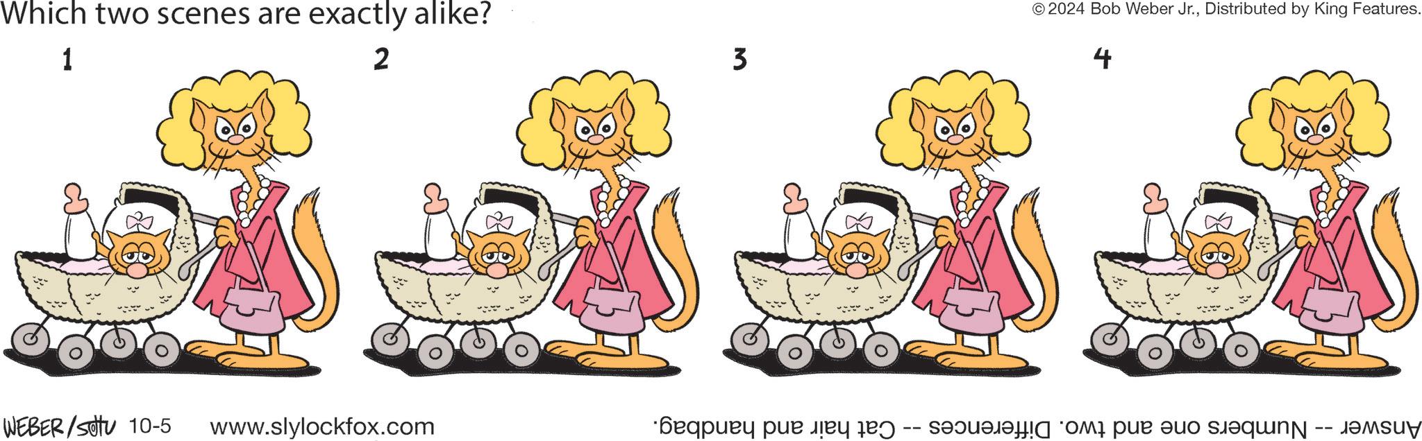 Art OCR: Which two scenes are exactly alike? 1 2 WEBER/SU 10-5 www.slylockfox.com 3 © 2024 Bob Weber Jr.Distributed by King Features. 4 Answer -- Numbers one and two. Differences -- Cat hair and handbag. Which two scenes are exactly alike ? 1 2 WEBER / SU 10-5 www.slylockfox.com 3 © 2024 Bob Weber Jr.Distributed by King Features . 4 Answer -- Numbers one and two . Differences -- Cat hair and handbag .