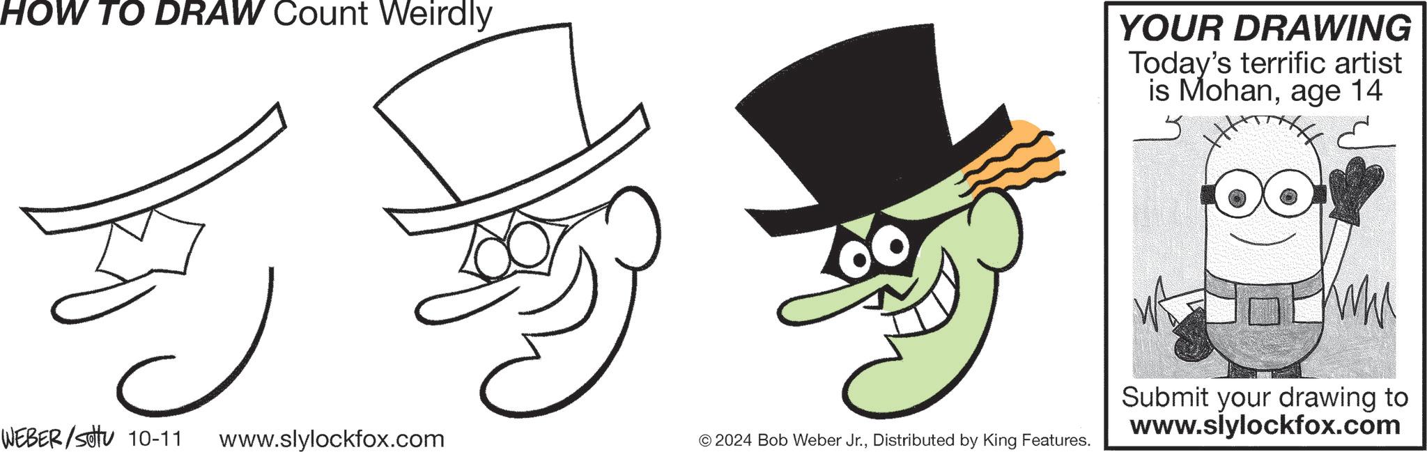 Happy OCR: HOW TO DRAW Count Weirdly YOUR DRAWING Today's terrific artist is Mohanage 14 WEBER/SOU 10-11 www.slylockfox.com © 2024 Bob Weber Jr.Distributed by King Features. Submit your drawing to www.slylockfox.com HOW TO DRAW Count Weirdly YOUR DRAWING Today's terrific artist is Mohanage 14 WEBER / SOU 10-11 www.slylockfox.com © 2024 Bob Weber Jr.Distributed by King Features . Submit your drawing to www.slylockfox.com