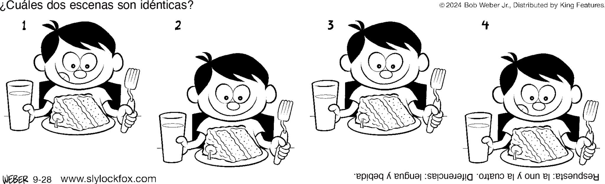 Style OCR: ¿Cuáles dos escenas son idénticas? 1 2 3 © 2024 Bob Weber Jr.Distributed by King Features. 4 WEBER 9-28 www.slylockfox.com as a ¿ Cuáles dos escenas son idénticas ? 1 2 3 © 2024 Bob Weber Jr.Distributed by King Features . 4 WEBER 9-28 www.slylockfox.com as a