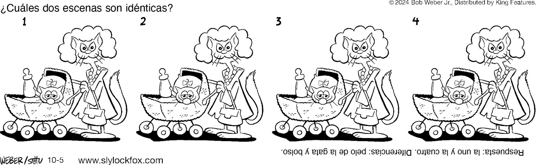 Organism OCR: ¿Cuáles dos escenas son idénticas? 1 2 WEBER/Set 10-5 www.slylockfox.com 3 © 2024 Bob Weber Jr.Distributed by King Features. 4 Respuesta: la uno y la cuatro. Diferencias: pelo de la gata y bolso. ¿ Cuáles dos escenas son idénticas ? 1 2 WEBER / Set 10-5 www.slylockfox.com 3 © 2024 Bob Weber Jr.Distributed by King Features . 4 Respuesta : la uno y la cuatro . Diferencias : pelo de la gata y bolso .