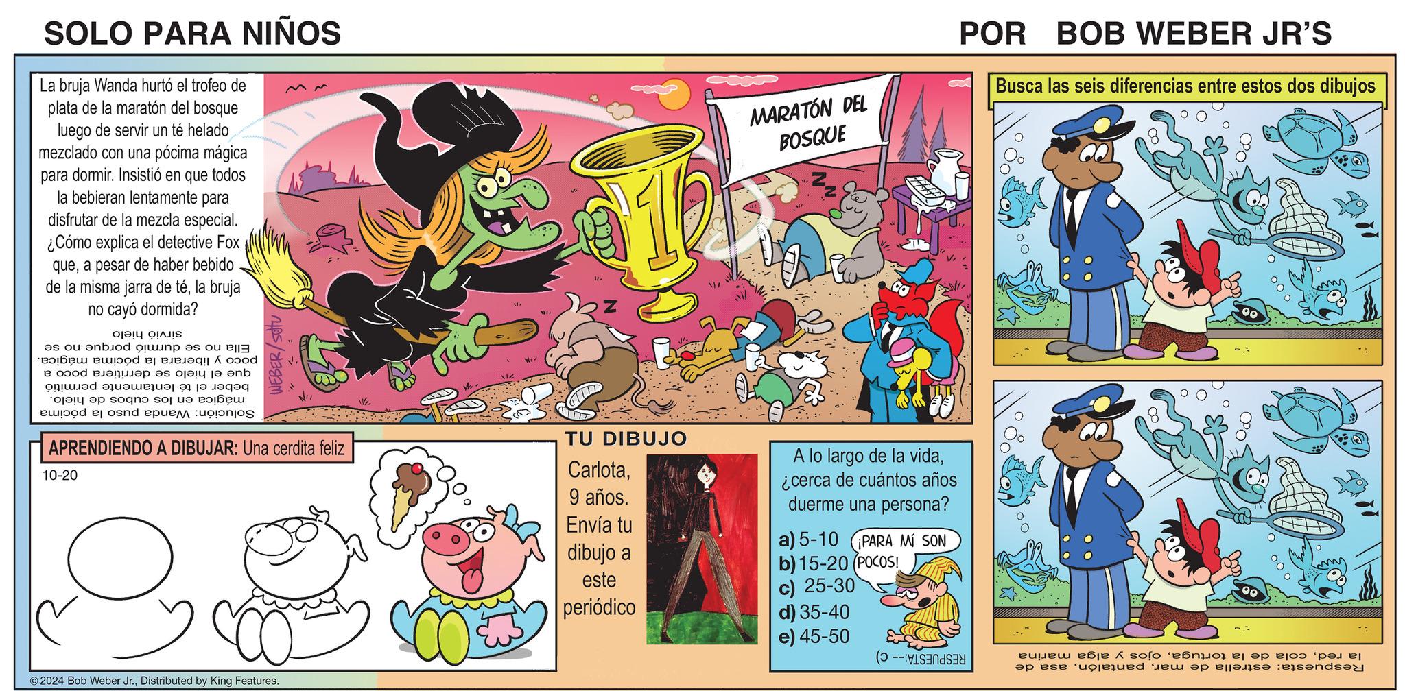 Pleased OCR: SOLO PARA NIÑOS La bruja Wanda hurtó el trofeo de plata de la maratón del bosque luego de servir un té helado mezclado con una pócima mágica para dormir. Insistió en que todos la bebieran lentamente para disfrutar de la mezcla especial. ¿Cómo explica el detective Fox quea pesar de haber bebido de la misma jarra de téla bruja no cayó dormida? Solución: Wanda puso la pócima no se durmió porque no se poco y liberara la pócima mágica. que el hielo se derritiera poco a beber el té lentamente permitió mágica en los cubos de hielo. Ella sirvió hielo WEBER/setu APRENDIENDO A DIBUJAR: Una cerdita feliz 10-20 © 2024 Bob Weber Jr.Distributed by King Features. We. MARATÓN DEL BOSQUE POR BOB WEBER JR'S Busca las seis diferencias entre estos dos dibujos TU DIBUJO Carlota9 años. A lo largo de la vida¿cerca de cuántos años duerme una persona? Envía tu a) 5-10 ¡PARA MÍ SON dibujo a b) 15-20 (POCOS! este periódico c) 25-30 d) 35-40 e) 45-50 RESPUESTA:-- C) la redojos y alga marina Respuesta: estrella de marasa de SOLO PARA NIÑOS La bruja Wanda hurtó el trofeo de plata de la maratón del bosque luego de servir un té helado mezclado con una pócima mágica para dormir . Insistió en que todos la bebieran lentamente para disfrutar de la mezcla especial . ¿ Cómo explica el detective Fox quea pesar de haber bebido de la misma jarra de téla bruja no cayó dormida ? Solución : Wanda puso la pócima no se durmió porque no se poco y liberara la pócima mágica . que el hielo se derritiera poco a beber el té lentamente permitió mágica en los cubos de hielo . Ella sirvió hielo WEBER / setu APRENDIENDO A DIBUJAR : Una cerdita feliz 10-20 © 2024 Bob Weber Jr.Distributed by King Features . We . MARATÓN DEL BOSQUE POR BOB WEBER JR'S Busca las seis diferencias entre estos dos dibujos TU DIBUJO Carlota9 años . A lo largo de la vida¿ cerca de cuántos años duerme una persona ? Envía tu a ) 5-10 ¡ PARA MÍ SON dibujo a b ) 15-20 ( POCOS ! este periódico c ) 25-30 d ) 35-40 e ) 45-50 RESPUESTA : -- C ) la redcola de la tortugaojos y alga marina Respuesta : estrella de marasa de