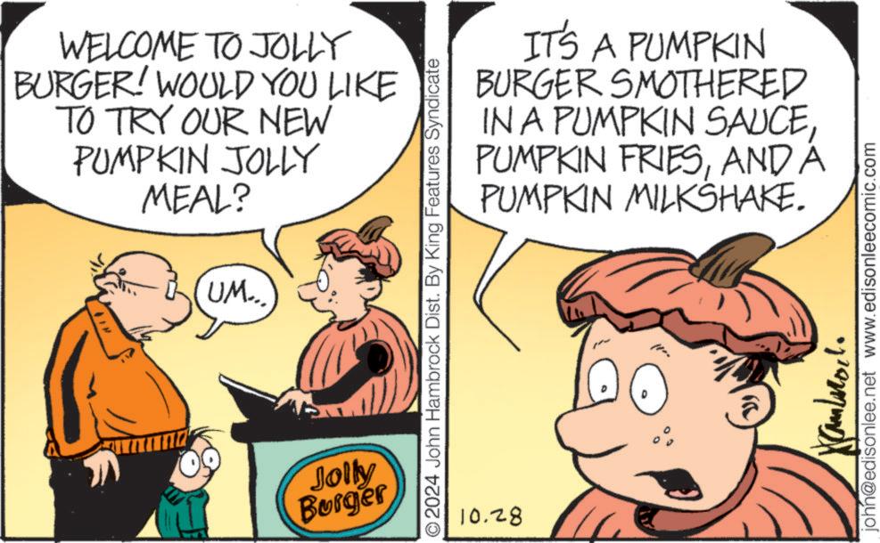 Interaction OCR: WELCOME TO JOLLY BURGER! WOULD YOU LIKE TO TRY OUR NEW PUMPKIN JOLLY MEAL? UM... Jolly Burger IT'S A PUMPKIN BURGER SMOTHERED IN A PUMPKIN SAUCEAND A PUMPKIN MILKSHAKE. O2024 John Hambrock Dist. By King Features Syndicate 10.28 john@edisonlee.net www.edisonleecomic.com WELCOME TO JOLLY BURGER ! WOULD YOU LIKE TO TRY OUR NEW PUMPKIN JOLLY MEAL ? UM ... Jolly Burger IT'S A PUMPKIN BURGER SMOTHERED IN A PUMPKIN SAUCEPUMPKIN FRIESAND A PUMPKIN MILKSHAKE . O2024 John Hambrock Dist . By King Features Syndicate 10.28 john@edisonlee.net www.edisonleecomic.com