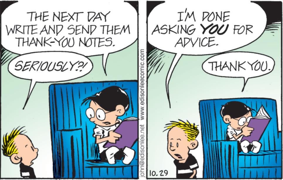 Mammal OCR: THE NEXT DAY WRITE AND SEND THEM THANK-YOU NOTES. SERIOUSLY?! I'M DONE ASKING YOU FOR ADVICE. THANK YOU. john@edisonlee.net www.edisonleecomic.com 10.29 THE NEXT DAY WRITE AND SEND THEM THANK - YOU NOTES . SERIOUSLY ?! I'M DONE ASKING YOU FOR ADVICE . THANK YOU . john@edisonlee.net www.edisonleecomic.com 10.29