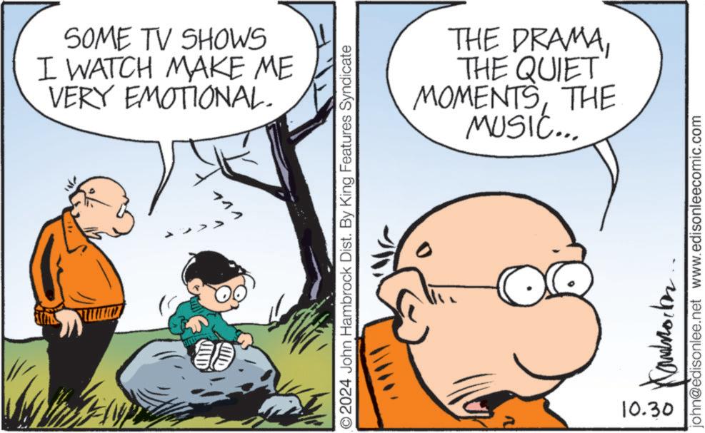 Mammal OCR: SOME TV SHOWS I WATCH MAKE ME VERY EMOTIONAL. 144 O2024 John Hambrock Dist. By King Features Syndicate THE DRAMATHE QUIET MOMENTSTHE MUSIC... ??????? 10.30 john@edisonlee.net www.edisonleecomic.com SOME TV SHOWS I WATCH MAKE ME VERY EMOTIONAL . 144 O2024 John Hambrock Dist . By King Features Syndicate THE DRAMATHE QUIET MOMENTSTHE MUSIC ... ??????? 10.30 john@edisonlee.net www.edisonleecomic.com