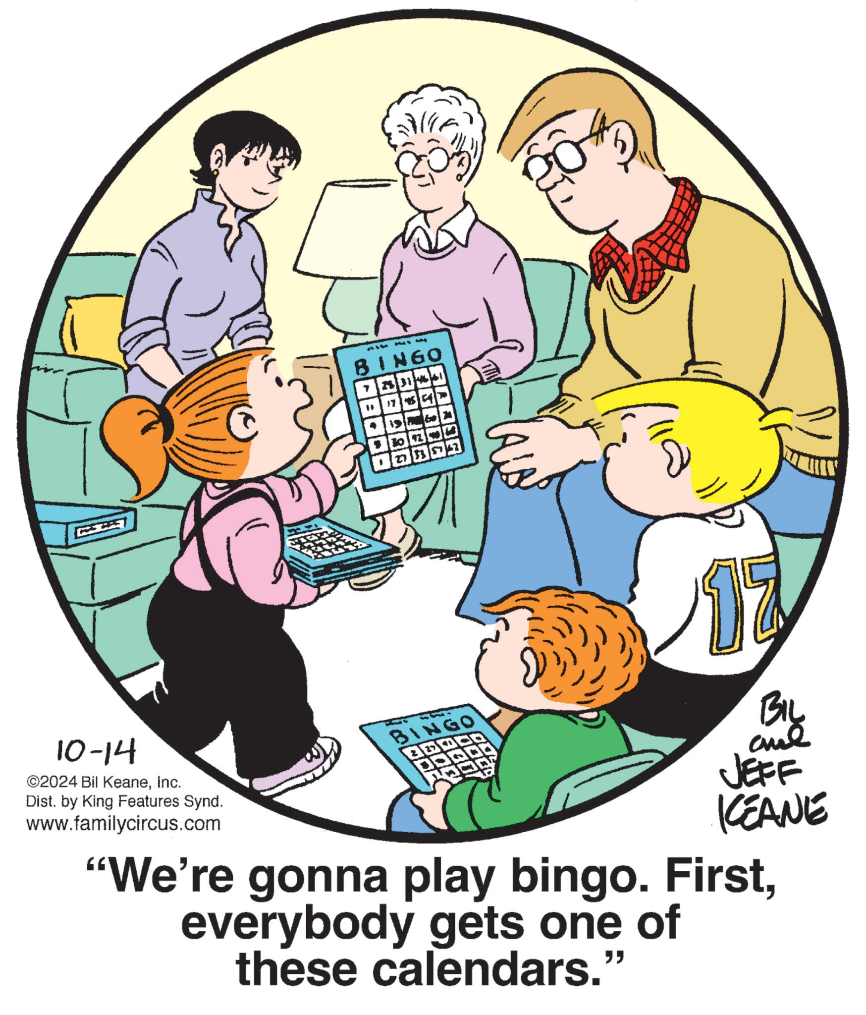 Event OCR: 314 BINGO 713 31461 " 2783 10-14 ©2024 Bil KeaneInc. Dist. by King Features Synd. www.familycircus.com BINGO BOC Big ane JEFF KCEANE "We're gonna play bingo. Firsteverybody gets one of these calendars." 314 BINGO 713 31461 " 2783 10-14 © 2024 Bil KeaneInc. Dist . by King Features Synd . www.familycircus.com BINGO BOC Big ane JEFF KCEANE " We're gonna play bingo . Firsteverybody gets one of these calendars . "