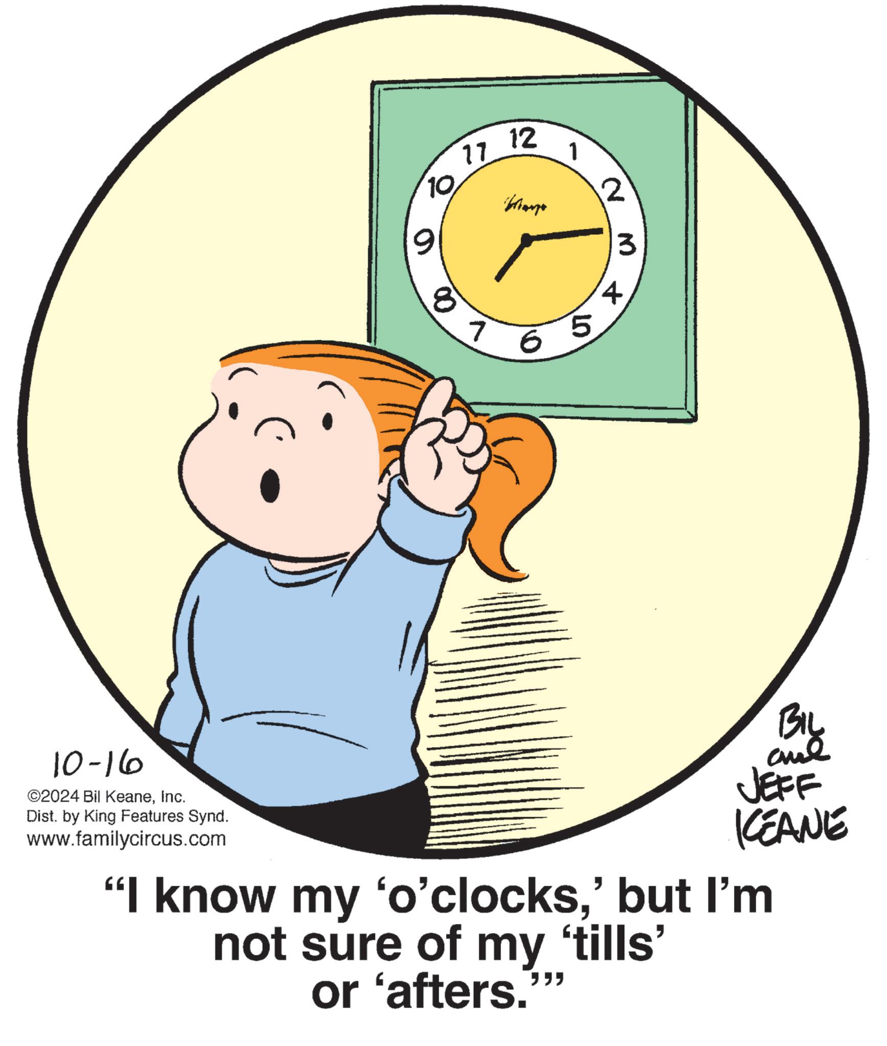 Art OCR: 12 17 1 10 2 9 3 8 1 + 65 BIL JEFF KEANE 10-16 ©2024 Bil KeaneInc. Dist. by King Features Synd. www.familycircus.com "I know my 'o'clocks' but I'm not sure of my 'tills' or 'afters. """ 12 17 1 10 2 9 3 8 1 + 65 BIL JEFF KEANE 10-16 © 2024 Bil KeaneInc. Dist . by King Features Synd . www.familycircus.com " I know my ' o'clocks' but I'm not sure of my ' tills ' or ' afters . " " "