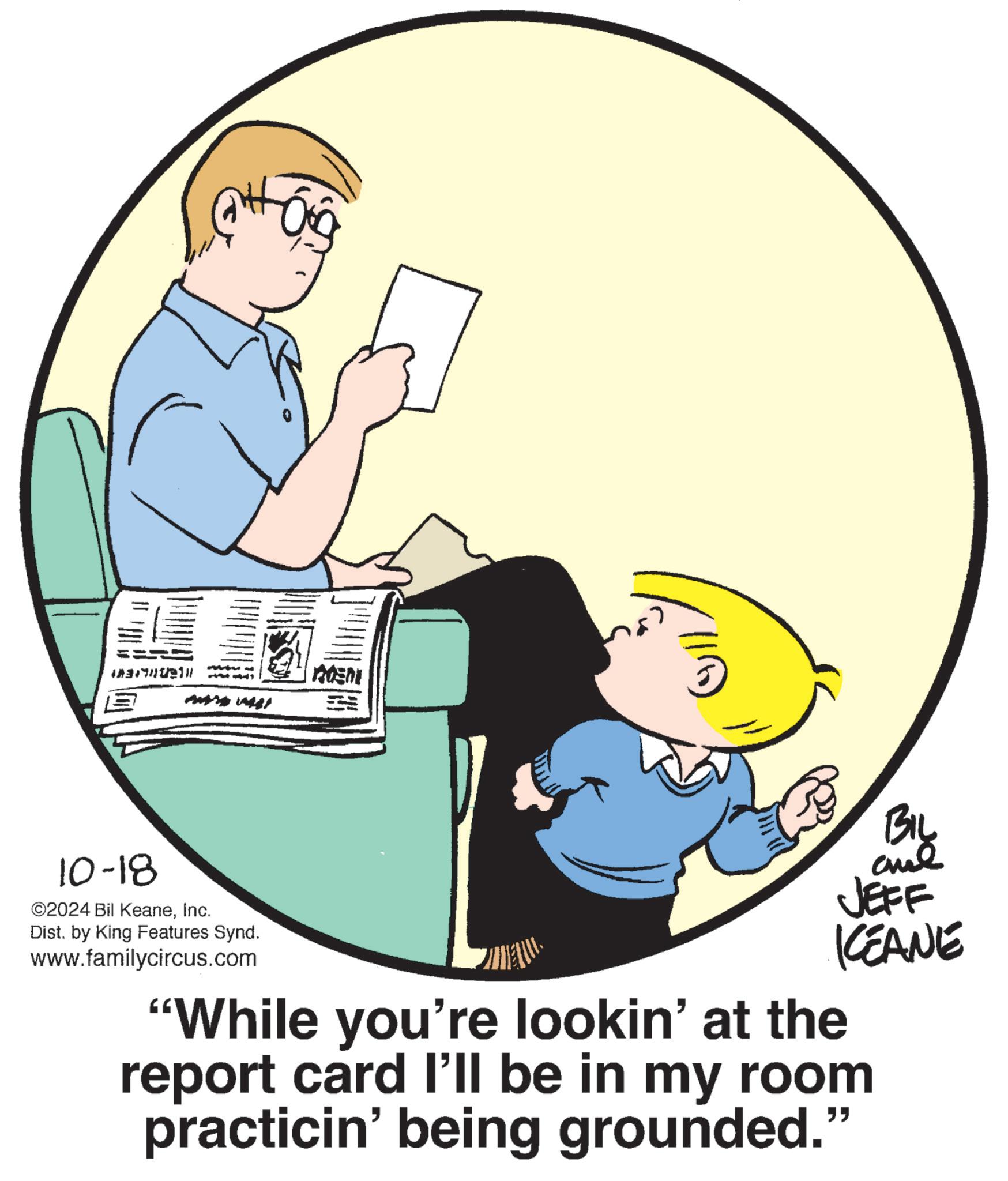 Graphics OCR: == 10-18 ©2024 Bil KeaneInc. Dist. by King Features Synd. www.familycircus.com ADEN JEFF KCEANE "While you're lookin' at the report card I'll be in my room practicin' being grounded." == 10-18 © 2024 Bil KeaneInc. Dist . by King Features Synd . www.familycircus.com ADEN JEFF KCEANE " While you're lookin ' at the report card I'll be in my room practicin ' being grounded . "