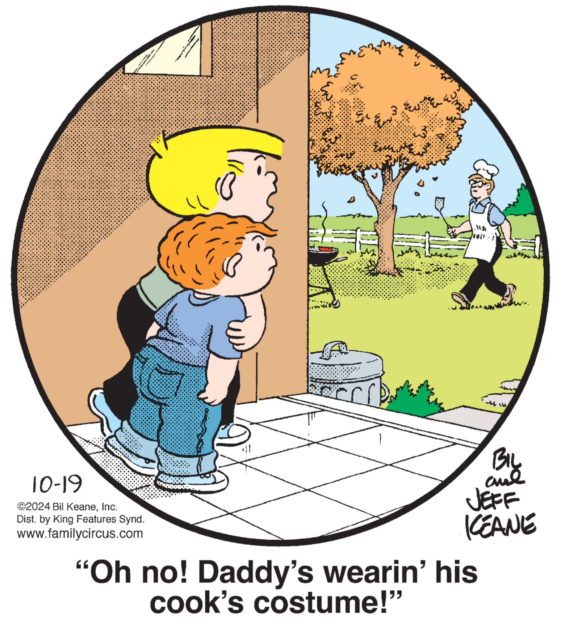 Tree OCR: 10-19 ©2024 Bil KeaneInc. Dist. by King Features Synd. www.familycircus.com .W* B1y JEFF KEANE "Oh no! Daddy's wearin' his cook's costume!" 10-19 © 2024 Bil KeaneInc. Dist . by King Features Synd . www.familycircus.com .W * B1y JEFF KEANE " Oh no ! Daddy's wearin ' his cook's costume ! "