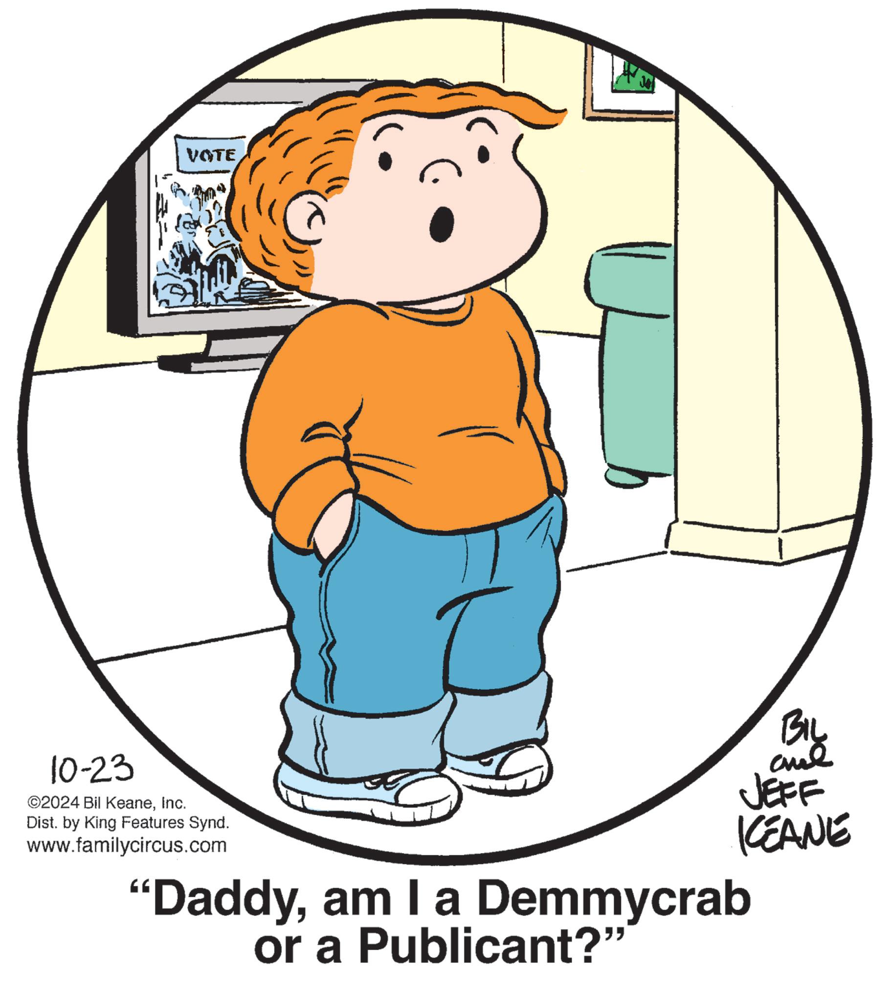 Gesture OCR: VOTE BIL JEFF KEANE 10-23 ©2024 Bil KeaneInc. Dist. by King Features Synd. www.familycircus.com "Daddyam I a Demmycrab or a Publicant?" VOTE BIL JEFF KEANE 10-23 © 2024 Bil KeaneInc. Dist . by King Features Synd . www.familycircus.com " Daddyam I a Demmycrab or a Publicant ? "