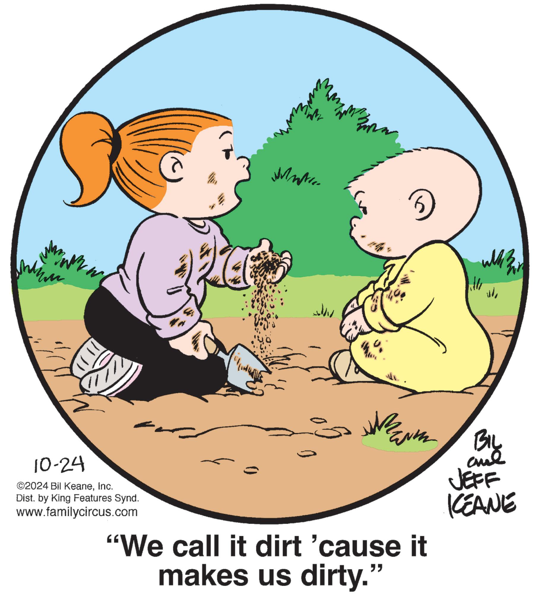 People in nature OCR: 10-24 ©2024 Bil KeaneInc. Dist. by King Features Synd. www.familycircus.com WHA "We call it dirt 'cause it makes us dirty." BIL JEFF KEANE 10-24 © 2024 Bil KeaneInc. Dist . by King Features Synd . www.familycircus.com WHA " We call it dirt ' cause it makes us dirty . " BIL JEFF KEANE