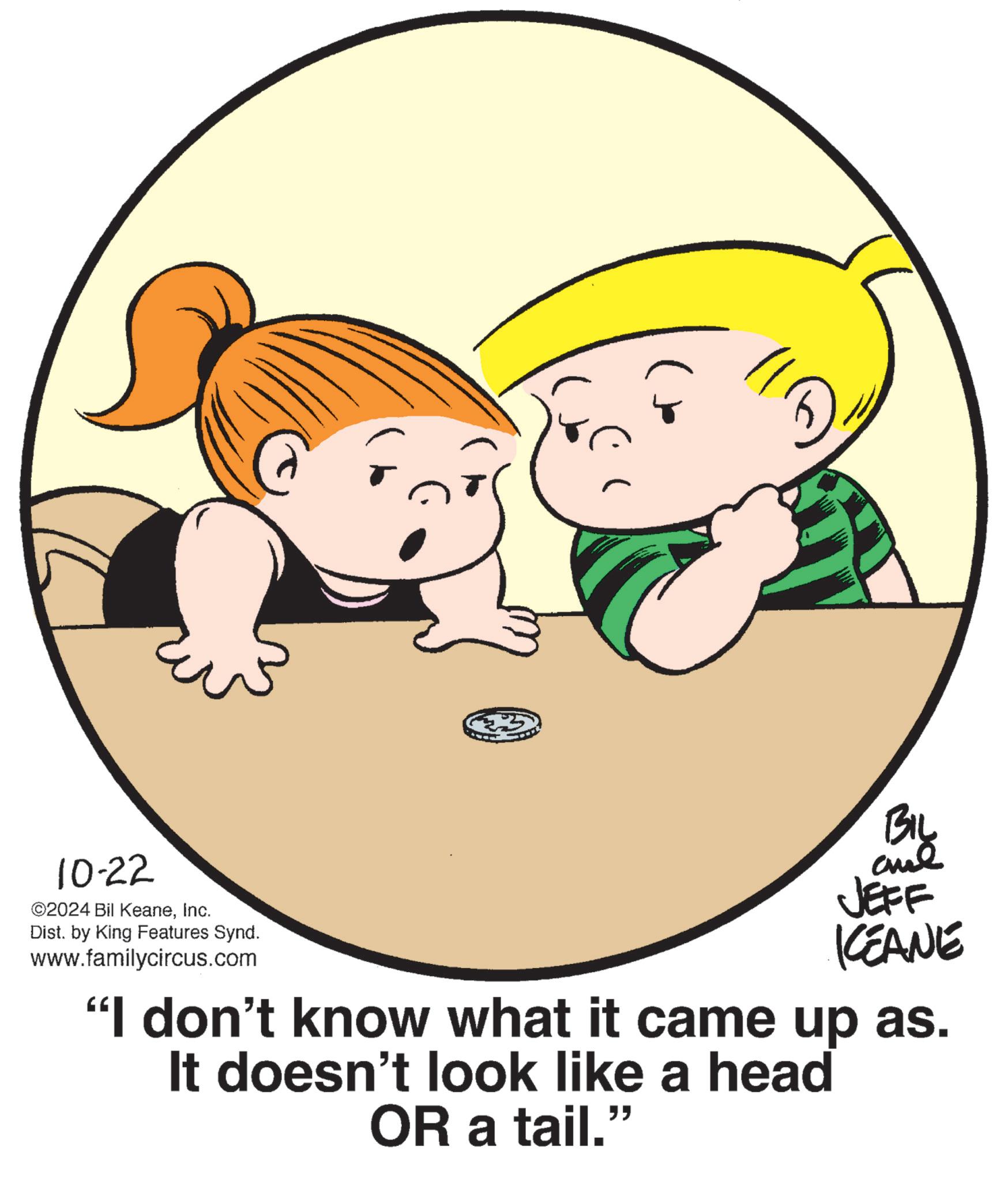 Product OCR: 10-22 ©2024 Bil KeaneInc. Dist. by King Features Synd. www.familycircus.com BIL JEFF KCEANE "I don't know what it came up as. It doesn't look like a head OR a tail." 10-22 © 2024 Bil KeaneInc. Dist . by King Features Synd . www.familycircus.com BIL JEFF KCEANE " I don't know what it came up as . It doesn't look like a head OR a tail . "