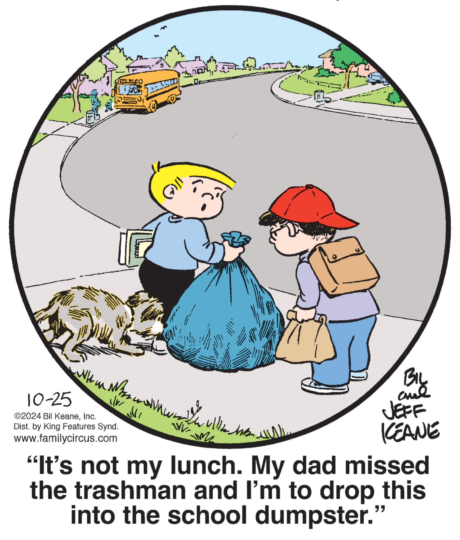 Fictional character OCR: ?? 3. 10-25 ©2024 Bil KeaneInc. ???? ??? ??? Dist. by King Features Synd. www.familycircus.com By and JEFF KEANE "It's not my lunch. My dad missed the trashman and I'm to drop this into the school dumpster." ?? 3 . 10-25 © 2024 Bil KeaneInc. ???? ??? ??? Dist . by King Features Synd . www.familycircus.com By and JEFF KEANE " It's not my lunch . My dad missed the trashman and I'm to drop this into the school dumpster . "