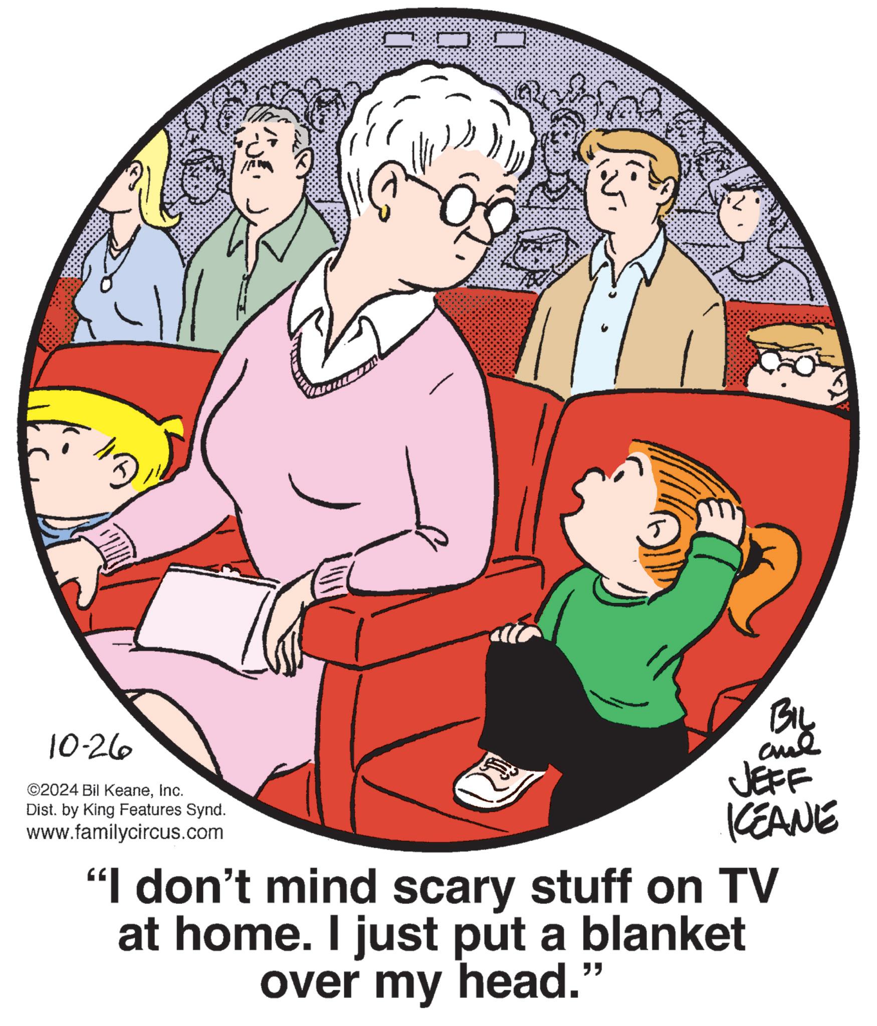 Circle OCR: 3 10-26 ©2024 Bil KeaneInc. Dist. by King Features Synd. www.familycircus.com JEFF KEANE "I don't mind scary stuff on TV at home. I just put a blanket over my head." BIL 3 10-26 © 2024 Bil KeaneInc. Dist . by King Features Synd . www.familycircus.com JEFF KEANE " I don't mind scary stuff on TV at home . I just put a blanket over my head . " BIL