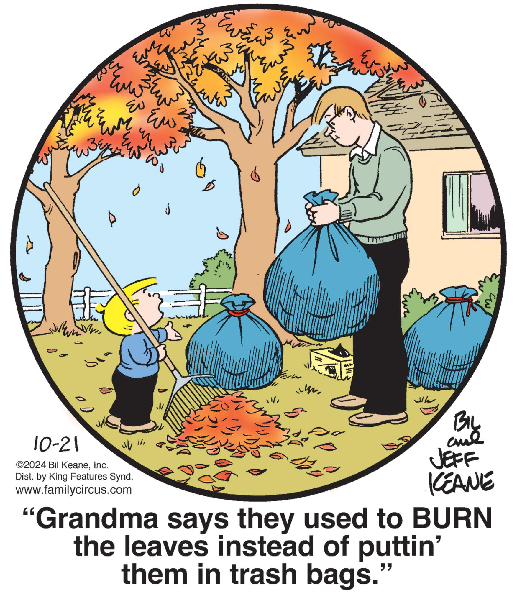 People in nature OCR: 10-21 2024 Bil KeaneInc. Dist. by King Features Synd. www.familycircus.com ?? ??? ??? ?? ????? ? ???? BIL JEFF ICEANE "Grandma says they used to BURN the leaves instead of puttin' them in trash bags.’ " 10-21 2024 Bil KeaneInc. Dist . by King Features Synd . www.familycircus.com ?? ??? ??? ?? ????? ? ???? BIL JEFF ICEANE " Grandma says they used to BURN the leaves instead of puttin ' them in trash bags . ’ "