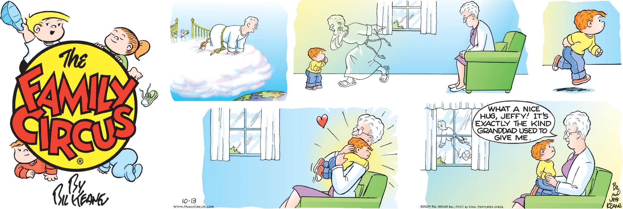 Fictional character OCR: The FAMILY By BIL KEANE 10-13 WWW.FAMILY CIRCUS.COM WHAT A NICE HUGJEFFY! IT'S EXACTLY THE KIND GRANDDAD USED TO GIVE ME. BIL and 02024 BIL KEANE INC.DIST by KING FEATURES SIND JEFF KEANE The FAMILY By BIL KEANE 10-13 WWW.FAMILY CIRCUS.COM WHAT A NICE HUGJEFFY ! IT'S EXACTLY THE KIND GRANDDAD USED TO GIVE ME . BIL and 02024 BIL KEANE INC .DIST by KING FEATURES SIND JEFF KEANE