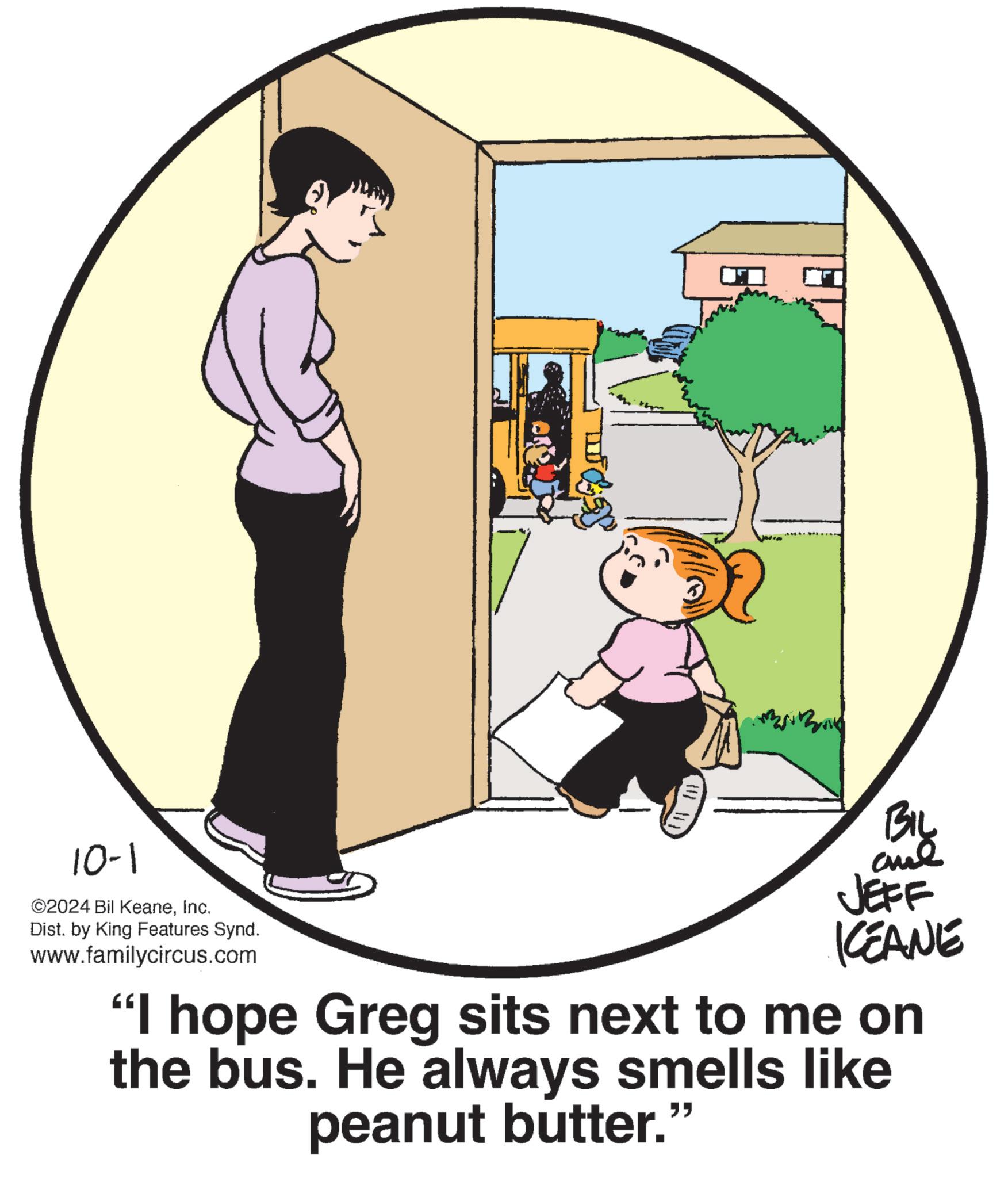 Clip art OCR: 10-1 ©2024 Bil KeaneInc. Dist. by King Features Synd. www.familycircus.com BIL JEFF ICEANE "I hope Greg sits next to me on the bus. He always smells like peanut butter." 10-1 © 2024 Bil KeaneInc. Dist . by King Features Synd . www.familycircus.com BIL JEFF ICEANE " I hope Greg sits next to me on the bus . He always smells like peanut butter . "