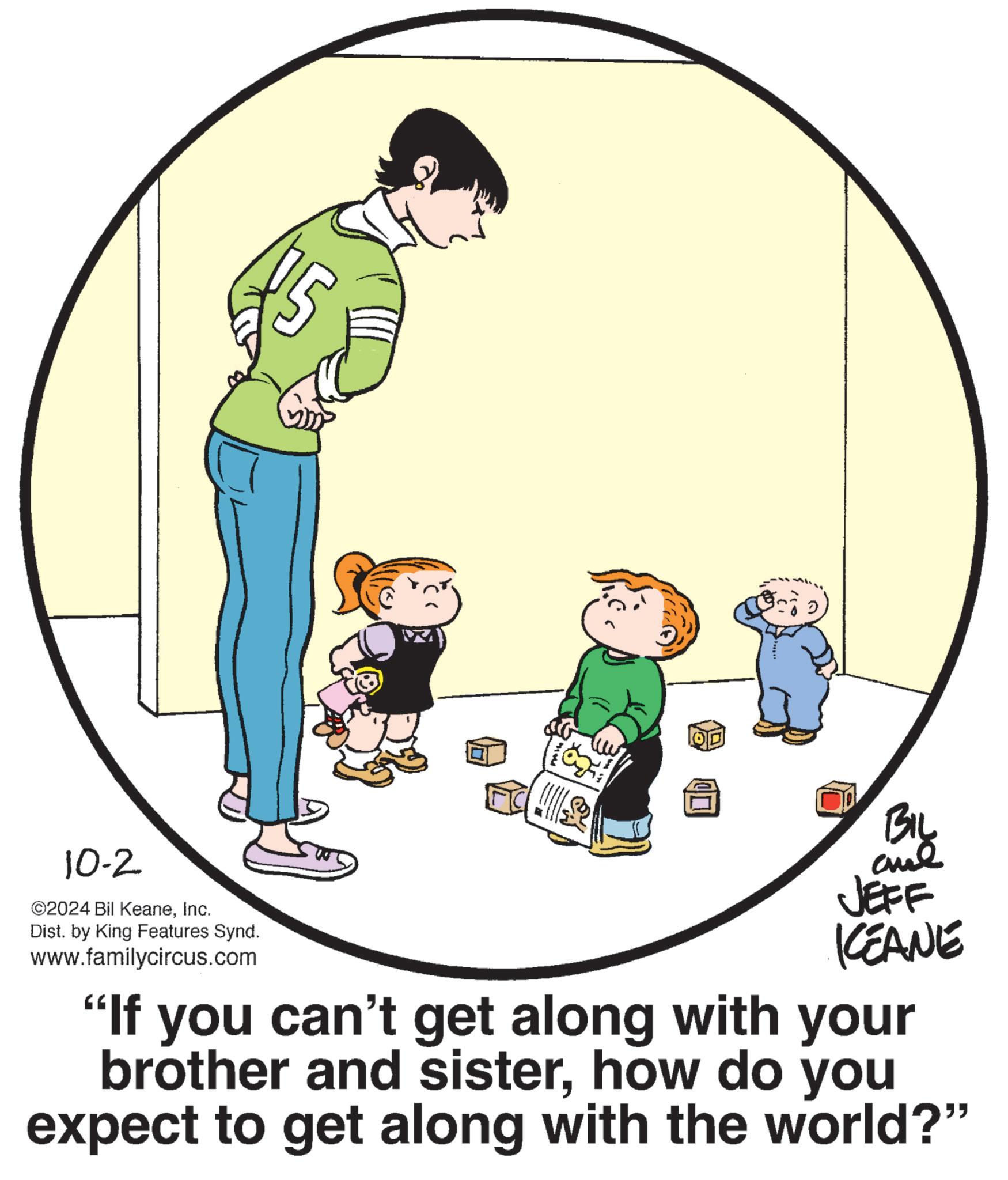 Happy OCR: 10-2 ©2024 Bil KeaneInc. Dist. by King Features Synd. www.familycircus.com BIL JEFF KCEANE "If you can't get along with your brother and sisterhow do you expect to get along with the world?" 10-2 © 2024 Bil KeaneInc. Dist . by King Features Synd . www.familycircus.com BIL JEFF KCEANE " If you can't get along with your brother and sisterhow do you expect to get along with the world ? "