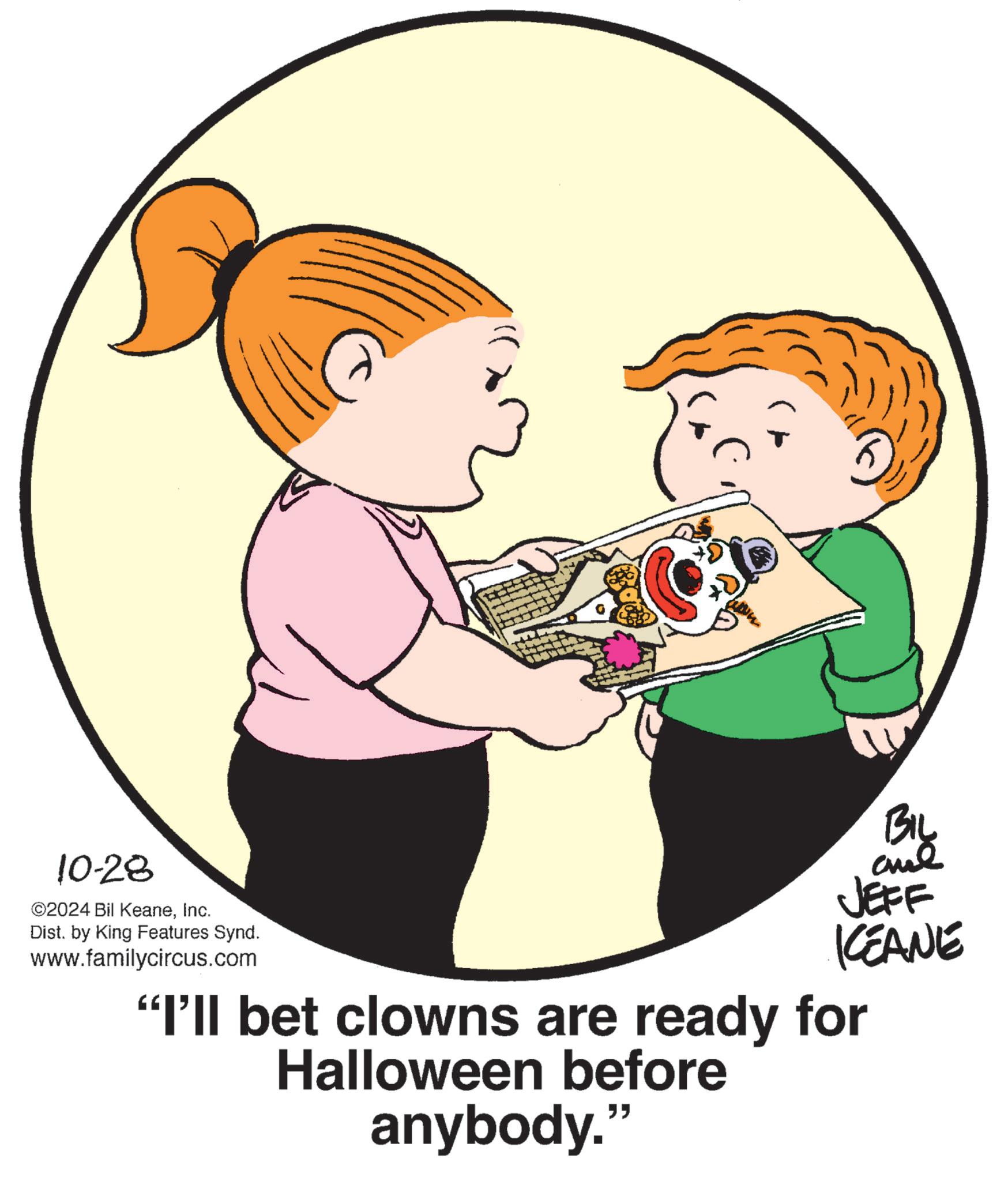 Mammal OCR: 10-28 ©2024 Bil KeaneInc. Dist. by King Features Synd. www.familycircus.com BIL aue JEFF KCEANE "I'll bet clowns are ready for Halloween before anybody." 10-28 © 2024 Bil KeaneInc. Dist . by King Features Synd . www.familycircus.com BIL aue JEFF KCEANE " I'll bet clowns are ready for Halloween before anybody . "