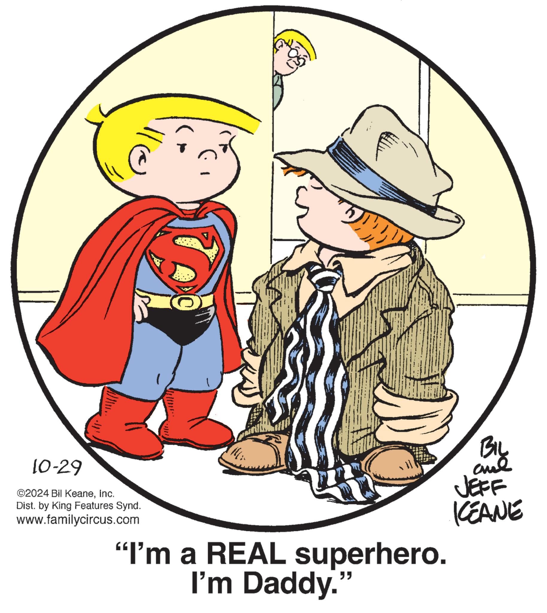 People OCR: 10-29 ©2024 Bil KeaneInc. Dist. by King Features Synd. www.familycircus.com "I'm a REAL superhero. I'm Daddy." BIL and JEFF KCEANE 10-29 © 2024 Bil KeaneInc. Dist . by King Features Synd . www.familycircus.com " I'm a REAL superhero . I'm Daddy . " BIL and JEFF KCEANE