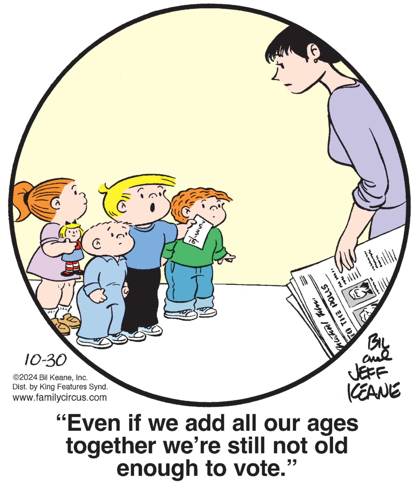 Font OCR: 10-30 ©2024 Bil KeaneInc. Dist. by King Features Synd. www.familycircus.com Muntinl BIL JEFF KCEANE "Even if we add all our ages together we're still not old enough to vote." 10-30 © 2024 Bil KeaneInc. Dist . by King Features Synd . www.familycircus.com Muntinl BIL JEFF KCEANE " Even if we add all our ages together we're still not old enough to vote . "