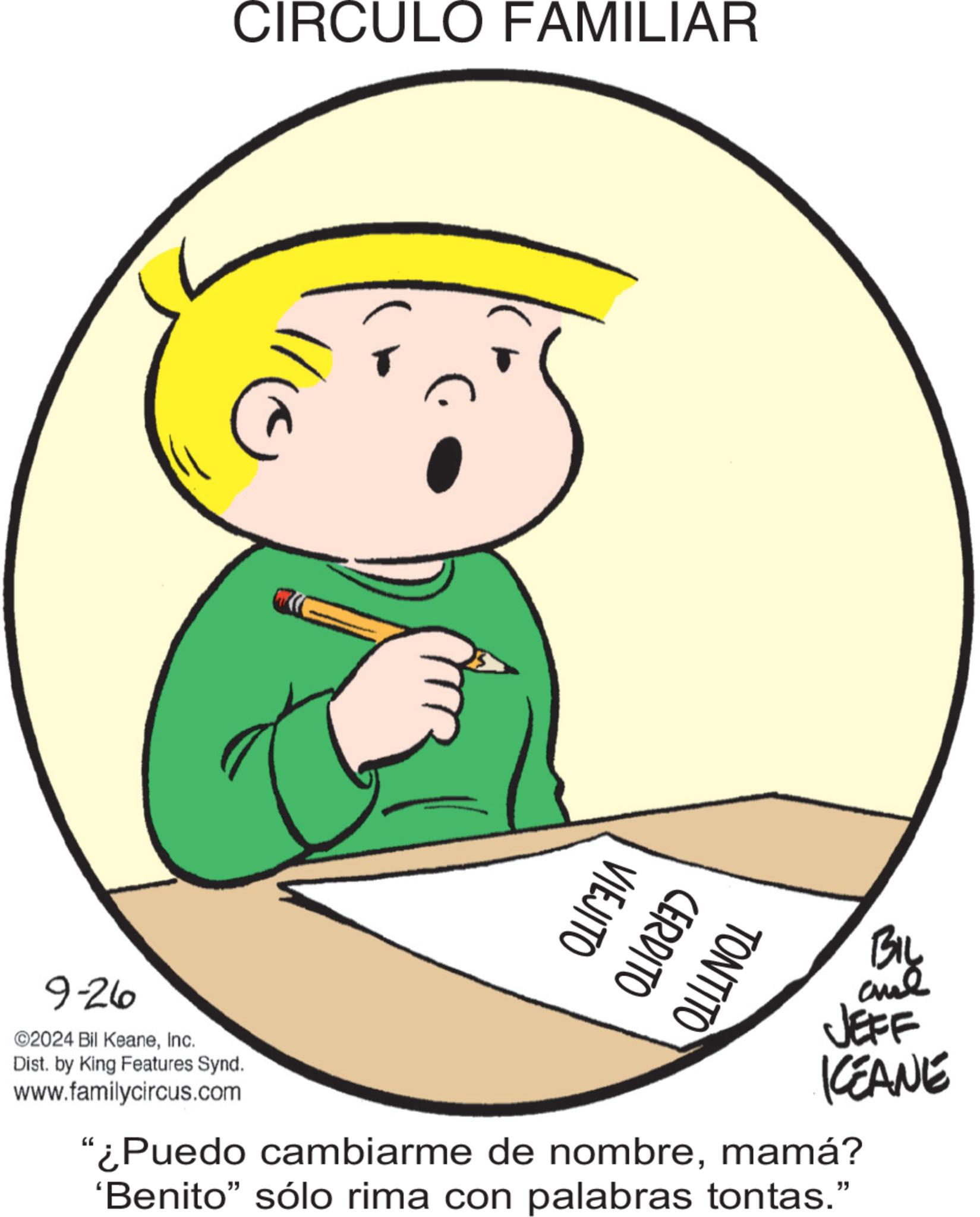Fictional character OCR: CIRCULO FAMILIAR ? 9-26 ©2024 Bil KeaneInc. Dist. by King Features Synd. www.familycircus.com VIEJITO CERDITO TONTITO BIL JEFF KCEANE "¿Puedo cambiarme de nombremamá? 'Benito” sólo rima con palabras tontas." CIRCULO FAMILIAR ? 9-26 © 2024 Bil KeaneInc. Dist . by King Features Synd . www.familycircus.com VIEJITO CERDITO TONTITO BIL JEFF KCEANE " ¿ Puedo cambiarme de nombremamá ? ' Benito ” sólo rima con palabras tontas . "