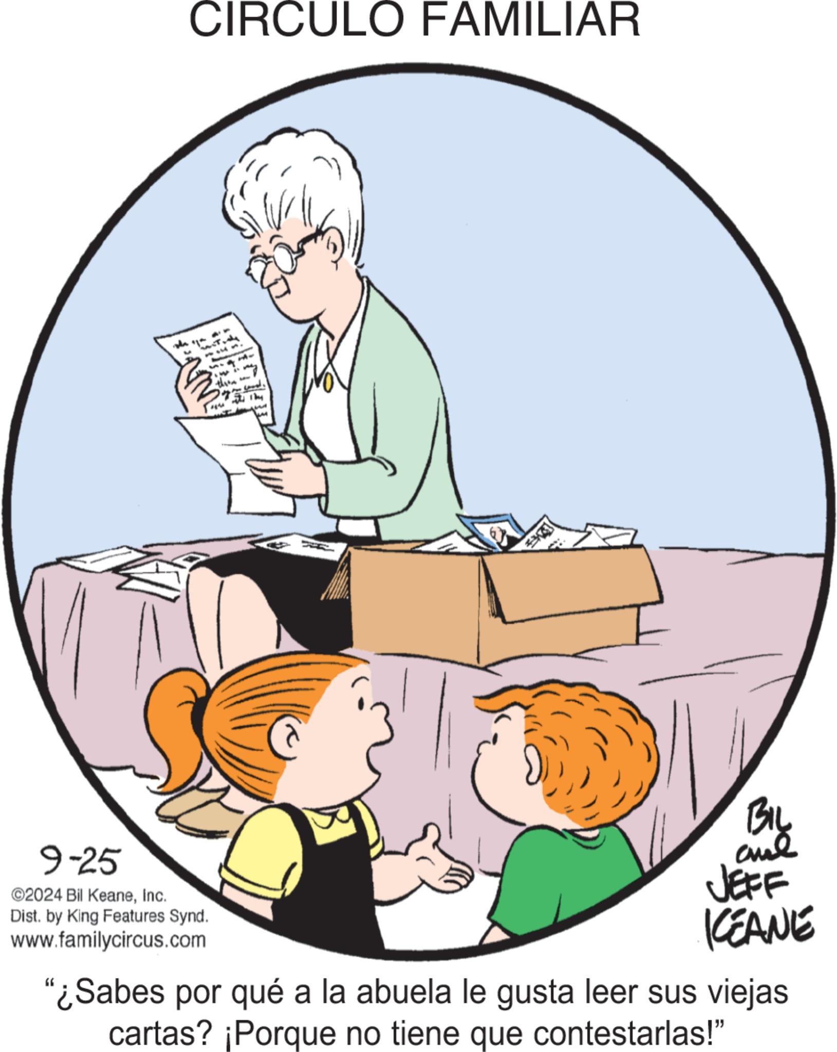 Fictional character OCR: " CIRCULO FAMILIAR 9-25 ©2024 Bil KeaneInc. Dist. by King Features Synd. www.familycircus.com Bil JEFF KEANE “¿Sabes por qué a la abuela le gusta leer sus viejas cartas? ¡Porque no tiene que contestarlas!" " CIRCULO FAMILIAR 9-25 © 2024 Bil KeaneInc. Dist . by King Features Synd . www.familycircus.com Bil JEFF KEANE “ ¿ Sabes por qué a la abuela le gusta leer sus viejas cartas ? ¡ Porque no tiene que contestarlas ! "