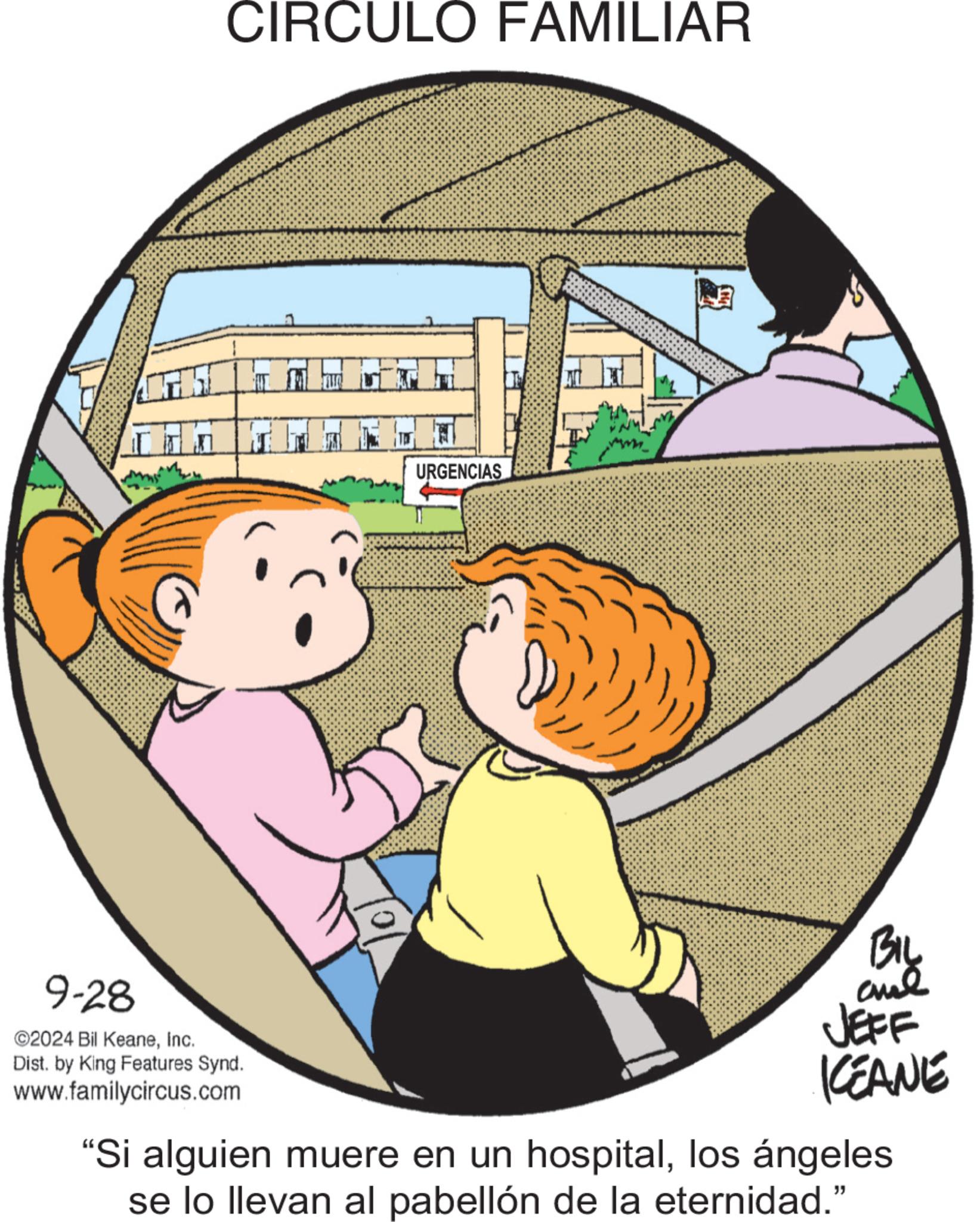 Fictional character OCR: CIRCULO FAMILIAR URGENCIAS 9-28 ©2024 Bil KeaneInc. Dist. by King Features Synd. www.familycircus.com 0 BIL and JEFF KEANE "Si alguien muere en un hospitallos ángeles se lo llevan al pabellón de la eternidad.” CIRCULO FAMILIAR URGENCIAS 9-28 © 2024 Bil KeaneInc. Dist . by King Features Synd . www.familycircus.com 0 BIL and JEFF KEANE " Si alguien muere en un hospitallos ángeles se lo llevan al pabellón de la eternidad . ”
