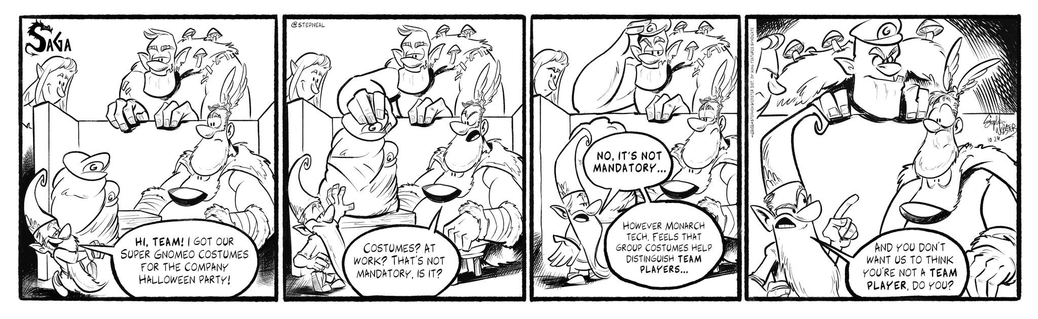 Art OCR: SAGA @STEPNEAL NOIT'S NOT MANDATORY... HITEAM! I GOT OUR SUPER GNOMEO COSTUMES FOR THE COMPANY HALLOWEEN PARTY! COSTUMES? AT WORK? THAT'S NOT MANDATORYIS IT? HOWEVER MONARCH TECHFEELS THAT GROUP COSTUMES HELP DISTINGUISH TEAM PLAYERS... AND YOU DON'T WANT US TO THINK YOU'RE NOT A TEAM PLAYERDO YOU? WEBSTER 10.24 SAGA @STEPNEAL NOIT'S NOT MANDATORY ... HITEAM ! I GOT OUR SUPER GNOMEO COSTUMES FOR THE COMPANY HALLOWEEN PARTY ! COSTUMES ? AT WORK ? THAT'S NOT MANDATORYIS IT ? HOWEVER MONARCH TECHFEELS THAT GROUP COSTUMES HELP DISTINGUISH TEAM PLAYERS ... AND YOU DON'T WANT US TO THINK YOU'RE NOT A TEAM PLAYERDO YOU ? WEBSTER 10.24