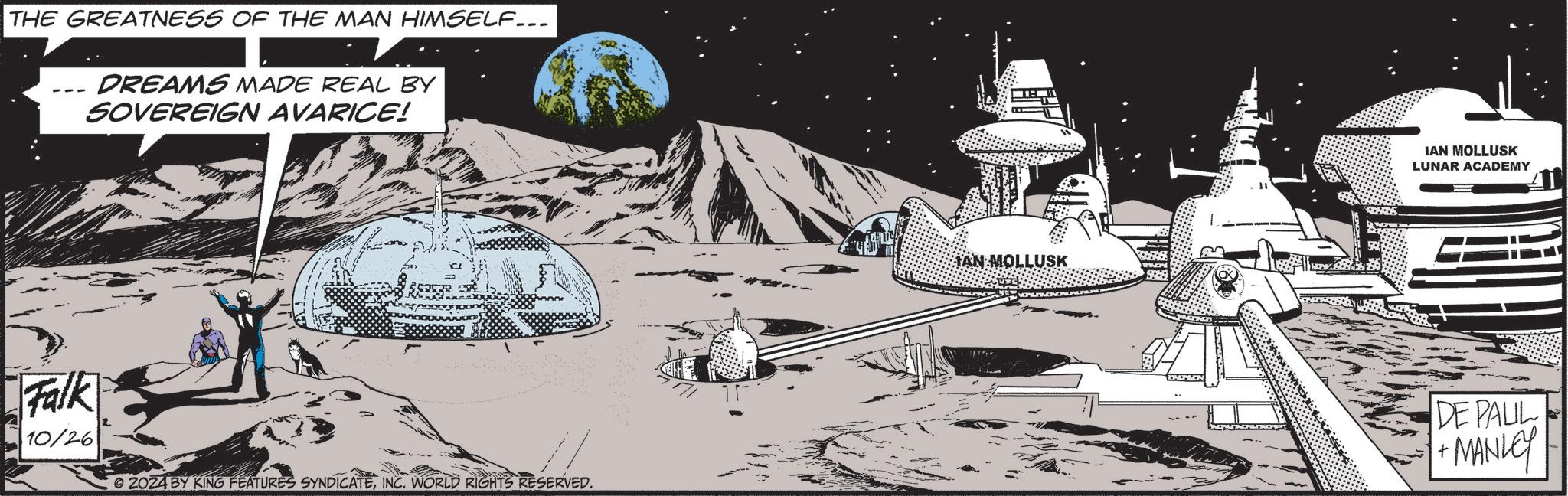 Mountain OCR: THE GREATNESS OF THE MAN HIMSELF... DREAMS MADE REAL BY SOVEREIGN AVARICE! Falk 10/26 2024 BY KING FEATURES SYNDICATEINC. WORLD RIGHTS RESERVED. ? ?? TAN MOLLUSK IAN MOLLUSK LUNAR ACADEMY DE PAUL + ·MANLEY THE GREATNESS OF THE MAN HIMSELF ... DREAMS MADE REAL BY SOVEREIGN AVARICE ! Falk 10/26 2024 BY KING FEATURES SYNDICATEINC . WORLD RIGHTS RESERVED . ? ? ? TAN MOLLUSK IAN MOLLUSK LUNAR ACADEMY DE PAUL + · MANLEY