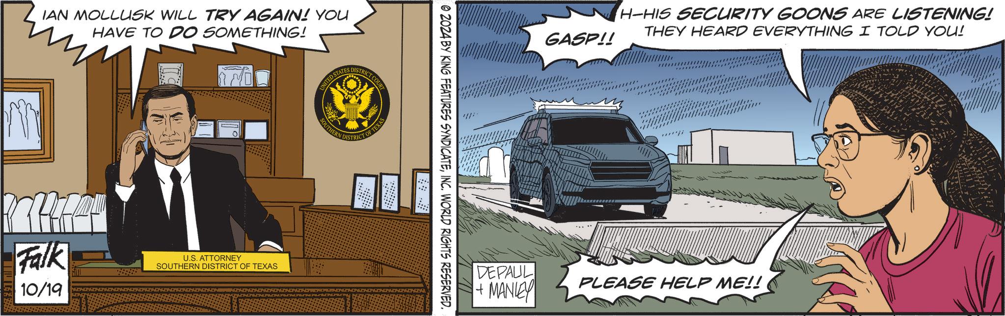 Automotive design OCR: IAN MOLLUSK WILL TRY AGAIN! YOU HAVE TO DO SOMETHING! Falk 10/19 U.S. ATTORNEY SOUTHERN DISTRICT OF TEXAS UNITED STATES DISTRICT CT COURT SOUTHERN DISTRICT OF TEXAS © 2024 BY KING FEATURES SYNDICATEINC. WORLD RIGHTS RESERVED. GASP!! H-HIS SECURITY GOONS ARE LISTENING! THEY HEARD EVERYTHING I TOLD YOU! DEPAUL + MANLEY PLEASE HELP ME!! IAN MOLLUSK WILL TRY AGAIN ! YOU HAVE TO DO SOMETHING ! Falk 10/19 U.S. ATTORNEY SOUTHERN DISTRICT OF TEXAS UNITED STATES DISTRICT CT COURT SOUTHERN DISTRICT OF TEXAS © 2024 BY KING FEATURES SYNDICATEINC . WORLD RIGHTS RESERVED . GASP !! H - HIS SECURITY GOONS ARE LISTENING ! THEY HEARD EVERYTHING I TOLD YOU ! DEPAUL + MANLEY PLEASE HELP ME !!