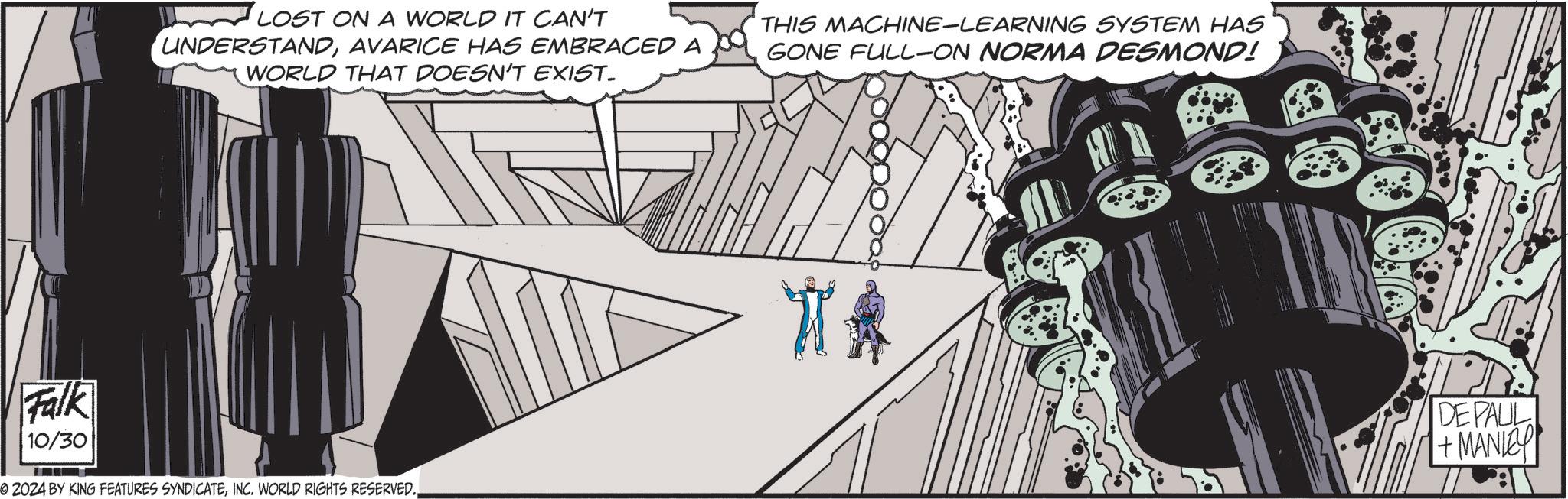 Art OCR: LOST ON A WORLD IT CAN'T UNDERSTANDAVARICE HAS EMBRACED A WORLD THAT DOESN'T EXIST. THIS MACHINE-LEARNING SYSTEM HAS GONE FULL-ON NORMA DESMOND! Falk 10/30 2024 BY KING FEATURES SYNDICATEINC. WORLD RIGHTS RESERVED. ** DE PAUL 1+ MANLEY LOST ON A WORLD IT CAN'T UNDERSTANDAVARICE HAS EMBRACED A WORLD THAT DOESN'T EXIST . THIS MACHINE - LEARNING SYSTEM HAS GONE FULL - ON NORMA DESMOND ! Falk 10/30 2024 BY KING FEATURES SYNDICATEINC . WORLD RIGHTS RESERVED . ** DE PAUL 1+ MANLEY