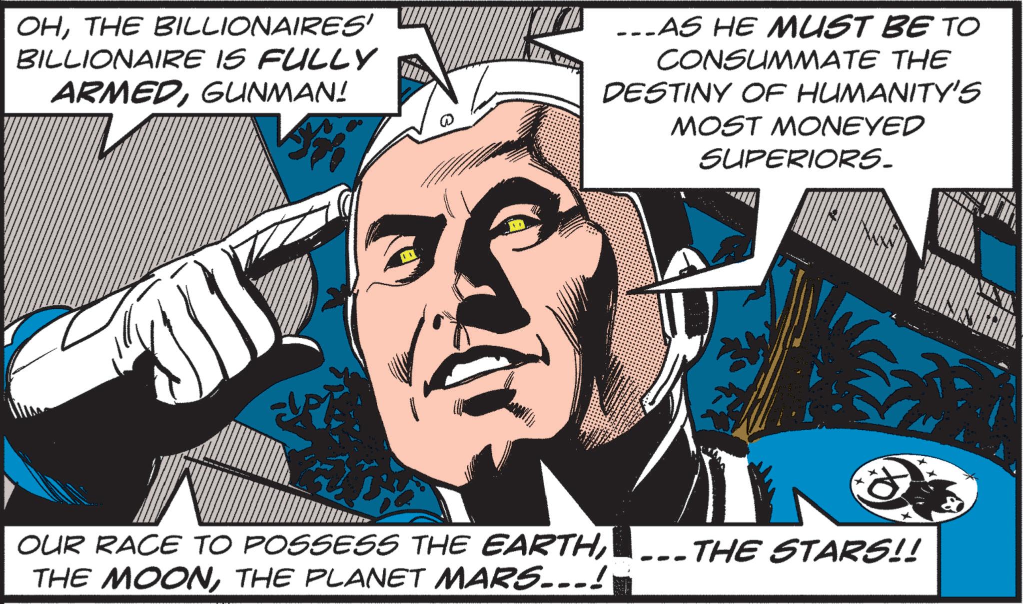 Sharing OCR: OHTHE BILLIONAIRES' BILLIONAIRE IS FULLY ARMEDGUNMAN! ...AS HE MUST BE TO CONSUMMATE THE DESTINY OF HUMANITY'S MOST MONEYED SUPERIORS. OUR RACE TO POSSESS THE EARTHTHE STARS!! THE MOONTHE PLANET MARS...! - OHTHE BILLIONAIRES ' BILLIONAIRE IS FULLY ARMEDGUNMAN ! ... AS HE MUST BE TO CONSUMMATE THE DESTINY OF HUMANITY'S MOST MONEYED SUPERIORS . OUR RACE TO POSSESS THE EARTHTHE STARS !! THE MOONTHE PLANET MARS ... ! -