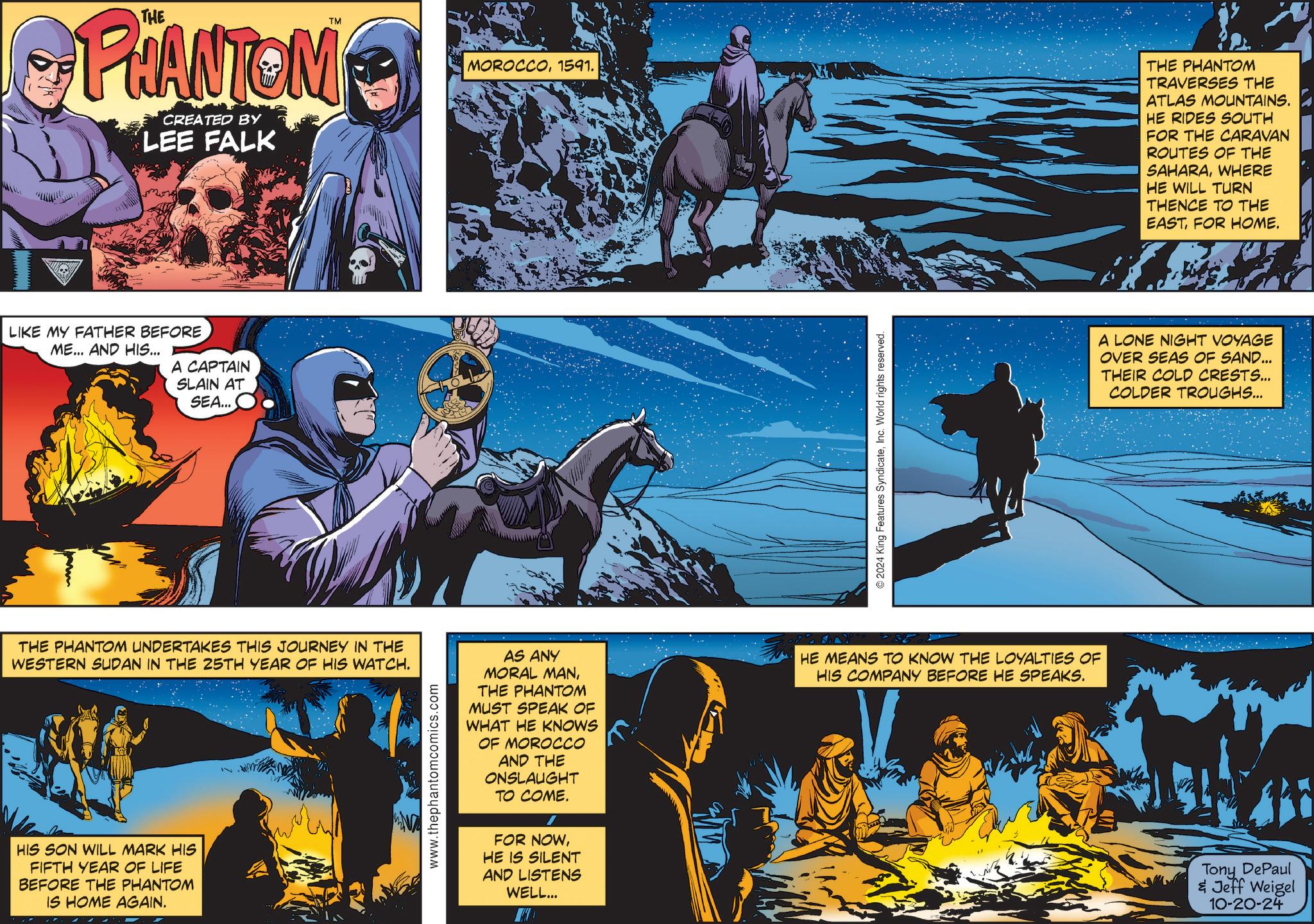 Graphic design OCR: TM PHANTOM CREATED BY LEE FALK LIKE MY FATHER BEFORE ME... AND HIS... A CAPTAIN SLAIN AT SEA... MOROCCO1591. THE PHANTOM UNDERTAKES THIS JOURNEY IN THE WESTERN SUDAN IN THE 25TH YEAR OF HIS WATCH. HIS SON WILL MARK HIS FIFTH YEAR OF LIFE BEFORE THE PHANTOM IS HOME AGAIN. www.thephantomcomics.com AS ANY MORAL MANTHE PHANTOM MUST SPEAK OF WHAT HE KNOWS OF MOROCCO AND THE ONSLAUGHT TO COME. / FOR NOWHE IS SILENT AND LISTENS WELL... ©2024 King Features SyndicateInc. World rights reserved. HE MEANS TO KNOW THE LOYALTIES OF HIS COMPANY BEFORE HE SPEAKS. THE PHANTOM TRAVERSES THE ATLAS MOUNTAINS. HE RIDES SOUTH FOR THE CARAVAN ROUTES OF THE SAHARAWHERE HE WILL TURN THENCE TO THE EASTFOR HOME. A LONE NIGHT VOYAGE OVER SEAS OF SAND... THEIR COLD CRESTS... COLDER TROUGHS... Tony DePaul & Jeff Weigel 10-20-24 TM PHANTOM CREATED BY LEE FALK LIKE MY FATHER BEFORE ME ... AND HIS ... A CAPTAIN SLAIN AT SEA ... MOROCCO1591 . THE PHANTOM UNDERTAKES THIS JOURNEY IN THE WESTERN SUDAN IN THE 25TH YEAR OF HIS WATCH . HIS SON WILL MARK HIS FIFTH YEAR OF LIFE BEFORE THE PHANTOM IS HOME AGAIN . www.thephantomcomics.com AS ANY MORAL MANTHE PHANTOM MUST SPEAK OF WHAT HE KNOWS OF MOROCCO AND THE ONSLAUGHT TO COME . / FOR NOWHE IS SILENT AND LISTENS WELL ... © 2024 King Features SyndicateInc. World rights reserved . HE MEANS TO KNOW THE LOYALTIES OF HIS COMPANY BEFORE HE SPEAKS . THE PHANTOM TRAVERSES THE ATLAS MOUNTAINS . HE RIDES SOUTH FOR THE CARAVAN ROUTES OF THE SAHARAWHERE HE WILL TURN THENCE TO THE EASTFOR HOME . A LONE NIGHT VOYAGE OVER SEAS OF SAND ... THEIR COLD CRESTS ... COLDER TROUGHS ... Tony DePaul & Jeff Weigel 10-20-24