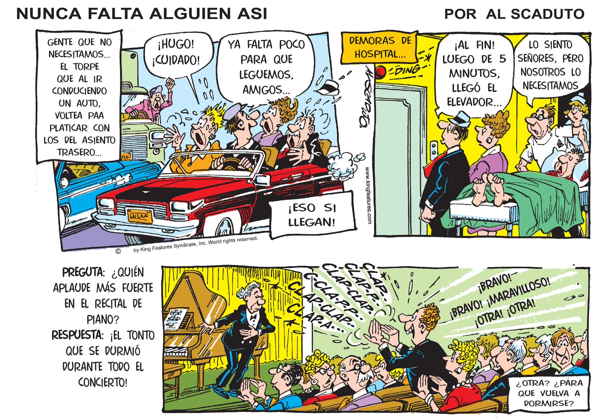 Sharing OCR: NUNCA FALTA ALGUIEN ASI GENTE QUE NO NECESITAMOS... ¡HUGO! ¡CUIDADO! YA FALTA POCO PARA QUE DEMORAS DE HOSPITAL... LEGUEMOS-DING· EL TORPE QUE AL IR CONDUCIENDO UN AUTOVOLTEA PAA PLATICAR CON LOS DEL ASIENTO TRASERO... 33 AMIGOS... C by King Features SyndicateInc. World rights reserved. PREGUTA: ¿QUIÉN APLAUDE MÁS FUERTE EN EL RECITAL DE PIANO? RESPUESTA: ¡EL TONTO QUE SE DURMIÓ DURANTE TODO EL CONCIERTO! ¡ESO SI LLEGAN! www.kingfeatures.com CLAP-P CLAP CLAP-CLAP CLAR-CLAP CLARA 00) POR AL SCADUTO ¡AL FIN! LUEGO DE 5 MINUTOSLLEGÓ EL ELEVADOR... LO SIENTO SEÑORESPERO NOSOTROS LO NECESITAMOS ¡BRAVO! ¡BRAVO! ¡MARAVILLOSO! ¡OTRA! ¡OTRA! ¿OTRA? ¿PARA QUE VUELVA A DORMIRSE? NUNCA FALTA ALGUIEN ASI GENTE QUE NO NECESITAMOS ... ¡ HUGO ! ¡ CUIDADO ! YA FALTA POCO PARA QUE DEMORAS DE HOSPITAL ... LEGUEMOS-DING· EL TORPE QUE AL IR CONDUCIENDO UN AUTOVOLTEA PAA PLATICAR CON LOS DEL ASIENTO TRASERO ... 33 AMIGOS ... C by King Features SyndicateInc. World rights reserved . PREGUTA : ¿ QUIÉN APLAUDE MÁS FUERTE EN EL RECITAL DE PIANO ? RESPUESTA : ¡ EL TONTO QUE SE DURMIÓ DURANTE TODO EL CONCIERTO ! ¡ ESO SI LLEGAN ! www.kingfeatures.com CLAP - P CLAP CLAP - CLAP CLAR - CLAP CLARA 00 ) POR AL SCADUTO ¡ AL FIN ! LUEGO DE 5 MINUTOSLLEGÓ EL ELEVADOR ... LO SIENTO SEÑORESPERO NOSOTROS LO NECESITAMOS ¡ BRAVO ! ¡ BRAVO ! ¡ MARAVILLOSO ! ¡ OTRA ! ¡ OTRA ! ¿ OTRA ? ¿ PARA QUE VUELVA A DORMIRSE ?
